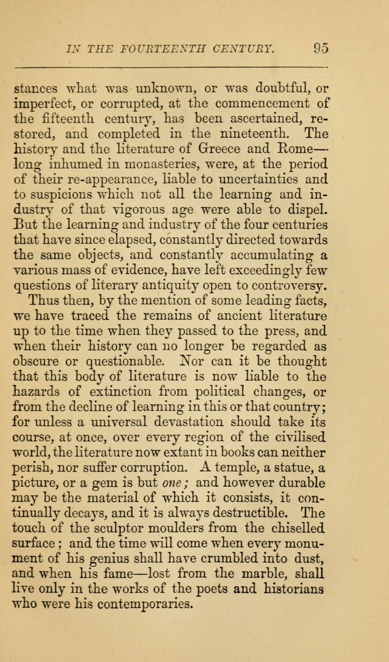 stances what was unknown, or was doubtful, or imperfect, or corrupted, at the commencement of the fifteenth century, has been ascertained, re- stored, and completed in the nineteenth. The history and the literature of Greece and Rome— long inhumed in monasteries, were, at the period of their re-appearance, liable to uncertainties and to suspicions which not all the learning and in- dustry of that vigorous age were able to dispel. But the learning and industry of the four centuries that have since elapsed, constantly directed towards the same objects, and constantly accumulating a various mass of evidence, have left exceedingly few questions of literary antiquity open to controversy. Thus then, by the mention of some leading facts, we have traced the remains of ancient literature up to the time when they passed to the press, and when their history can no longer be regarded as obscure or questionable. Nor can it be thought that this body of literature is now liable to the hazards of extinction from political changes, or from the decline of learning in this or that country; for unless a universal devastation should take its course, at once, over every region of the civilised world, the literature now extant in books can neither perish, nor suffer corruption. A temple, a statue, a picture, or a gem is but one; and however durable may be the material of which it consists, it con- tinually decays, and it is always destructible. The touch of the sculptor moulders from the chiselled surface ; and the time will come when every monu- ment of his genius shall have crumbled into dust, and when his fame—lost from the marble, shall live only in the works of the poets and historians who were his contemporaries.