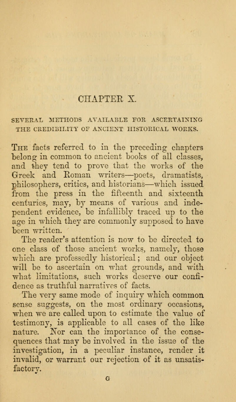 SEVERAL METHODS AVAILABLE FOR ASCERTAINING THE CREDIBILITY OF ANCIENT HISTORICAL WORKS. The facts referred to in the preceding chapters belong in common to ancient books of all classes, and they tend to prove that the works of the Greek and Eoman writers—poets, dramatists, philosophers, critics, and historians—which issued from the press in the fifteenth and sixteenth centuries, may, by means of various and inde- pendent evidence, be infallibly traced up to the age in which the}' are commonly supposed to have been written. The reader's attention is now to be directed to one class of those ancient works, namely, those which are professedly historical; and our object will be to ascertain on what grounds, and with what limitations, such works deserve our confi- dence as truthful narratives of facts. The very same mode of inquiry which common sense suggests, on the most ordinary occasions, when we are called upon to estimate the value of testimony, is applicable to all cases of the like nature. Xor can the importance of the conse- quences that may be involved in the issue of the investigation, in a peculiar instance, render it invalid, or warrant our rejection of it as unsatis- factorv.