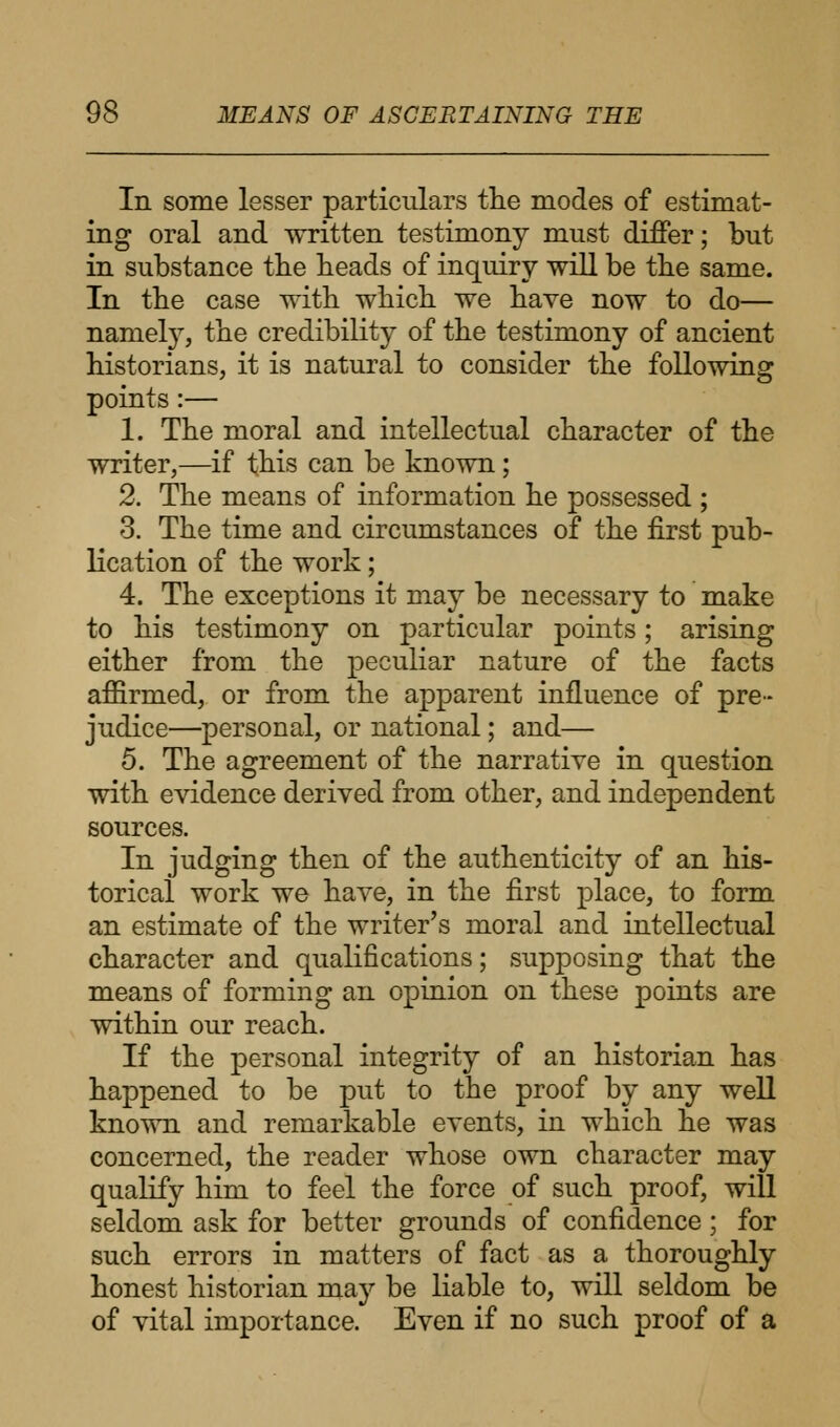 In some lesser particulars the modes of estimat- ing oral and written testimony must differ; but in substance the heads of inquiry will be the same. In the case with which we have now to do— namely, the credibility of the testimony of ancient historians, it is natural to consider the following points :— 1. The moral and intellectual character of the writer,—if this can be known; 2. The means of information he possessed ; 3. The time and circumstances of the first pub- lication of the work; 4. The exceptions it may be necessary to make to his testimony on particular points; arising either from the peculiar nature of the facts affirmed, or from the apparent influence of pre- judice—personal, or national; and— 5. The agreement of the narrative in question with evidence derived from other, and independent sources. In judging then of the authenticity of an his- torical work we have, in the first place, to form an estimate of the writer's moral and intellectual character and qualifications; supposing that the means of forming an opinion on these points are within our reach. If the personal integrity of an historian has happened to be put to the proof by any well known and remarkable events, in which he was concerned, the reader whose own character may qualify him to feel the force of such proof, will seldom ask for better grounds of confidence; for such errors in matters of fact as a thoroughly honest historian may be liable to, will seldom be of vital importance. Even if no such proof of a