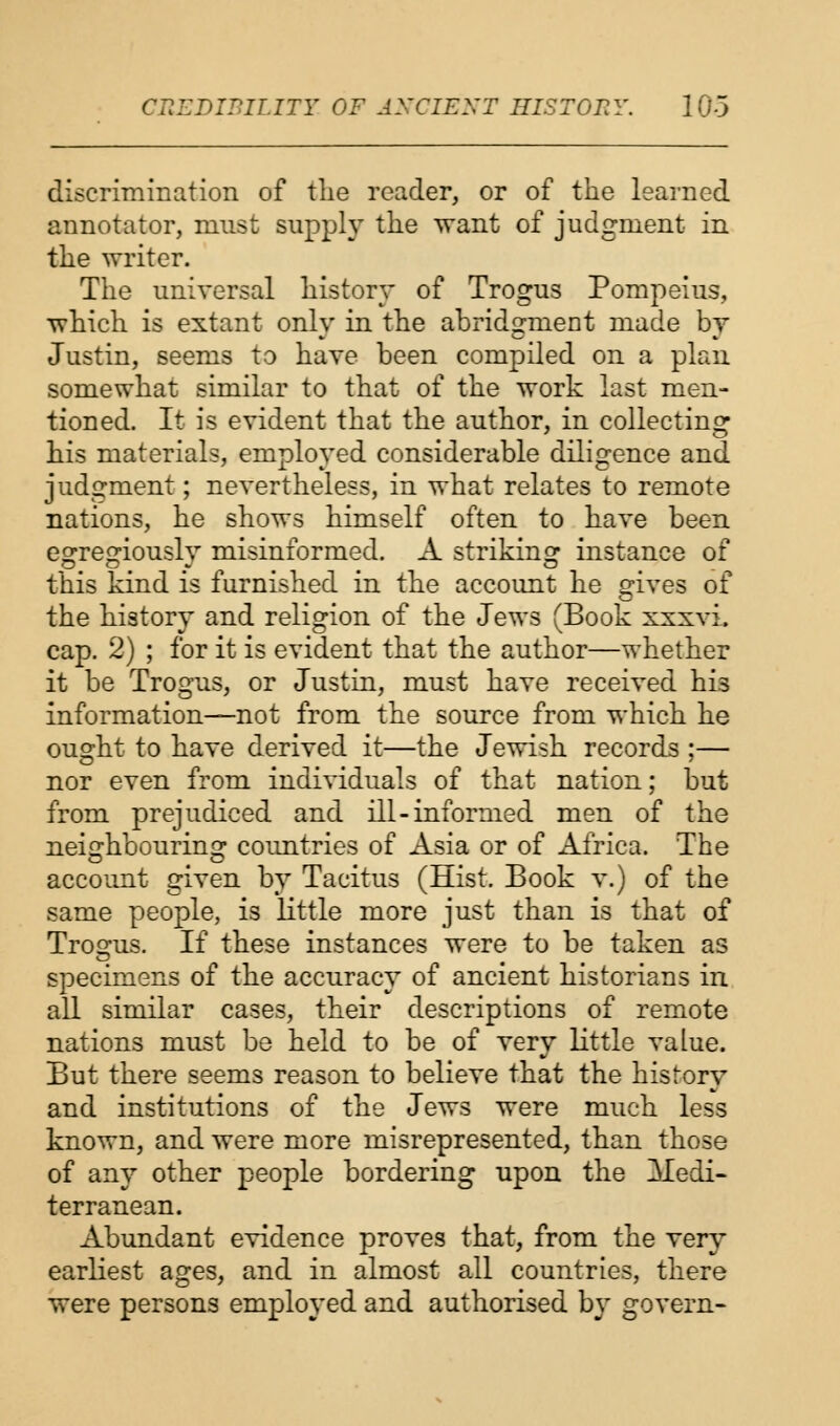 discrimination of the reader, or of the learned annotator, must supply the want of judgment in the writer. The universal history of Trogus Pompeius, which is extant only in the abridgment made by Justin, seems to have been compiled on a plan somewhat similar to that of the work last men- tioned. It is evident that the author, in collecting his materials, employed considerable diligence and judgment; nevertheless, in what relates to remote nations, he shows himself often to have been egregiously misinformed. A striking instance of this kind is furnished in the account he gives of the history and religion of the Jews (Book xxxvi. cap. 2) ; for it is evident that the author—whether it be Trogus, or Justin, must have received hi3 information—not from the source from which he ought to have derived it—the Jewish records ;— nor even from individuals of that nation; but from prejudiced and ill-informed men of the neighbouring countries of Asia or of Africa. The account given by Tacitus (Hist. Book v.) of the same people, is little more just than is that of Trogus. If these instances were to be taken as specimens of the accuracy of ancient historians in all similar cases, their descriptions of remote nations must be held to be of very little value. But there seems reason to believe that the history and institutions of the Jews were much less known, and were more misrepresented, than those of any other people bordering upon the Medi- terranean. Abundant evidence proves that, from the very earliest ages, and in almost all countries, there were persons employed and authorised by govern-