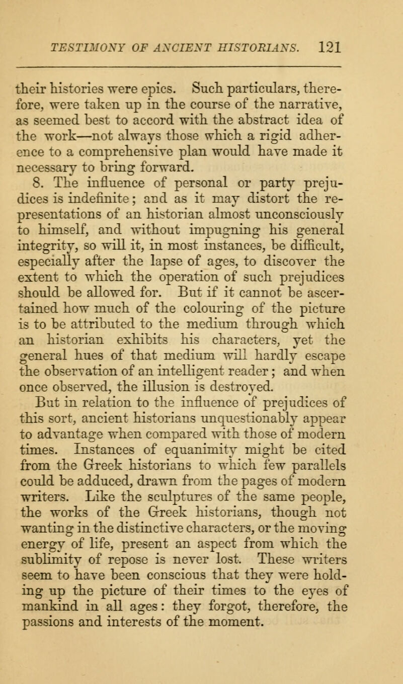 their histories were epics. Such particulars, there- fore, were taken up in the course of the narrative, as seemed best to accord with the abstract idea of the work—not always those which a rigid adher- ence to a comprehensive plan would have made it necessary to bring forward. 8. The influence of personal or party preju- dices is indefinite; arid as it may distort the re- presentations of an historian almost unconsciously to himself, and without impugning his general integrity, so will it, in most instances, be difficult, especially after the lapse of ages, to discover the extent to which the operation of such prejudices should be allowed for. But if it cannot be ascer- tained how much of the colouring of the picture is to be attributed to the medium through which an historian exhibits his characters, yet the general hues of that medium will hardly escape the observation of an intelligent reader; and when once observed, the illusion is destroyed. But in relation to the influence of prejudices of this sort, ancient historians unquestionably appear to advantage when compared with those of modern times. Instances of equanimity might be cited from the Greek historians to which few parallels could be adduced, drawn from the pages of modern writers. Like the sculptures of the same people, the works of the Greek historians, though not wanting in the distinctive characters, or the moving energy of life, present an aspect from which the sublimity of repose is never lost. These writers seem to have been conscious that they were hold- ing up the picture of their times to the eyes of mankind in all ages: they forgot, therefore, the passions and interests of the moment.