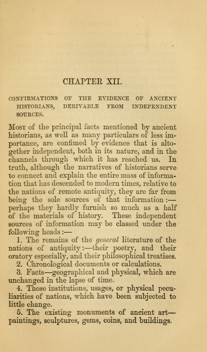 CHAPTER XII. CONFIRMATIONS OF THE EVIDENCE OF ANCIENT HISTORIANS, DERIVABLE FROM INDEPENDENT SOURCES. Most of the principal facts mentioned by ancient historians, as well as many particulars of less im- portance, are confimed by evidence that is alto- gether independent, both in its nature, and in the channels through which it has reached us. In truth, although the narratives of historians serve to connect and explain the entire mass of informa- tion that has descended to modern times, relative to the nations of remote antiquity, they are far from being the sole sources of that information :— perhaps they hardly furnish so much as a half of the materials of history. These independent sources of information may be classed under the following heads:— 1. The remains of the general literature of the nations of antiquity:—their poetry, and their oratory especially, and their philosophical treatises. 2. Chronological documents or calculations. 3. Facts—geographical and physical, which are unchanged in the lapse of time. 4. Those institutions, usages, or physical pecu- liarities of nations, which have been subjected to little change. 5. The existing monuments of ancient art— paintings, sculptures, gems, coins, and buildings.