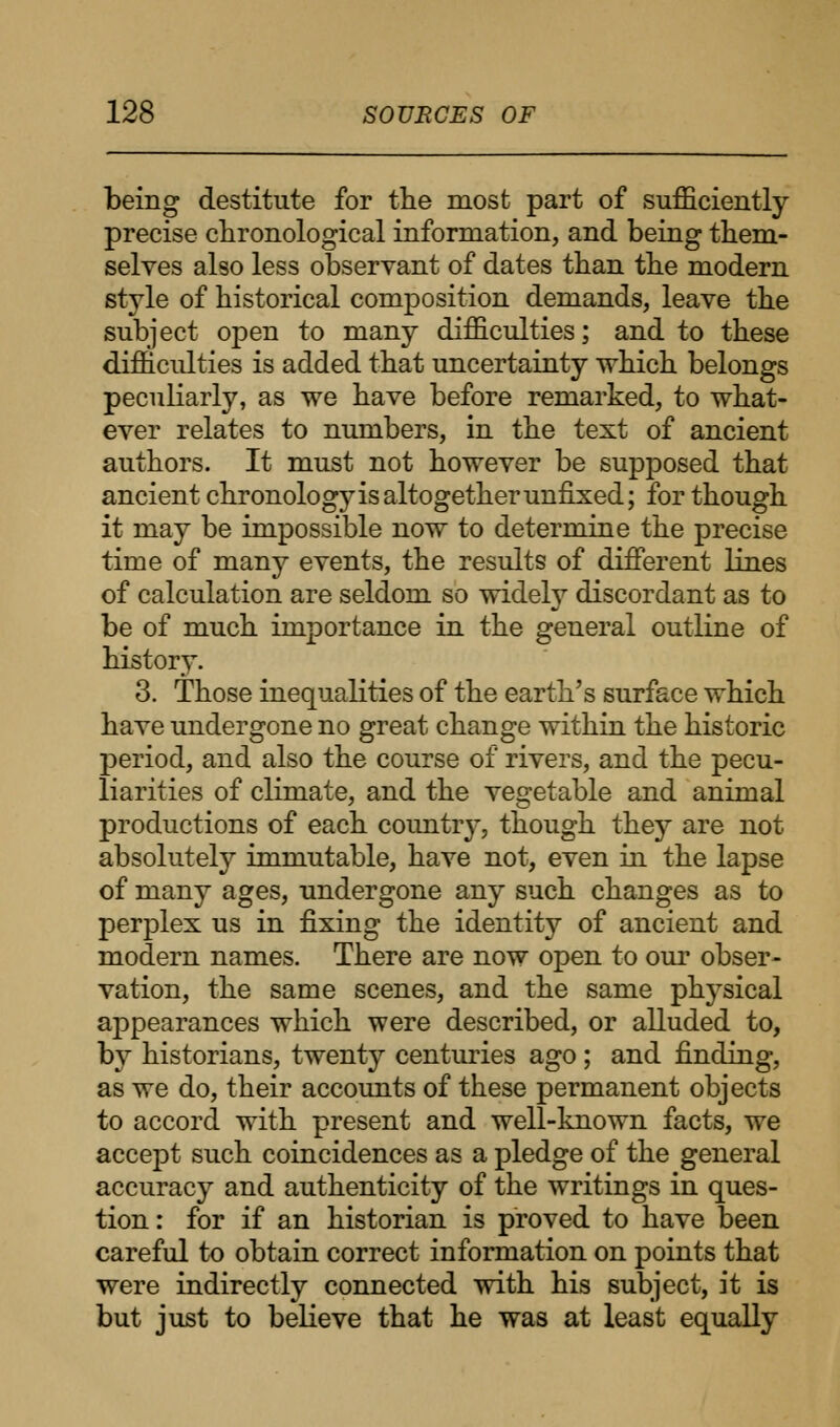 being destitute for the most part of sufficiently precise chronological information, and being them- selves also less observant of dates than the modern style of historical composition demands, leave the subject open to many difficulties; and to these difficulties is added that uncertainty which belongs peculiarly, as we have before remarked, to what- ever relates to numbers, in the text of ancient authors. It must not however be supposed that ancient chronology is altogether unfixed; for though it may be impossible now to determine the precise time of many events, the results of different lines of calculation are seldom so widely discordant as to be of much importance in the general outline of history. 3. Those inequalities of the earth's surface which have undergone no great change within the historic period, and also the course of rivers, and the pecu- liarities of climate, and the vegetable and animal productions of each country, though they are not absolutely immutable, have not, even in the lapse of many ages, undergone any such changes as to perplex us in fixing the identity of ancient and modern names. There are now open to our obser- vation, the same scenes, and the same plrysical appearances which were described, or alluded to, by historians, twenty centuries ago ; and finding, as we do, their accounts of these permanent objects to accord with present and well-known facts, we accept such coincidences as a pledge of the general accuracy and authenticity of the writings in ques- tion : for if an historian is proved to have been careful to obtain correct information on points that were indirectly connected with his subject, it is but just to believe that he was at least equally