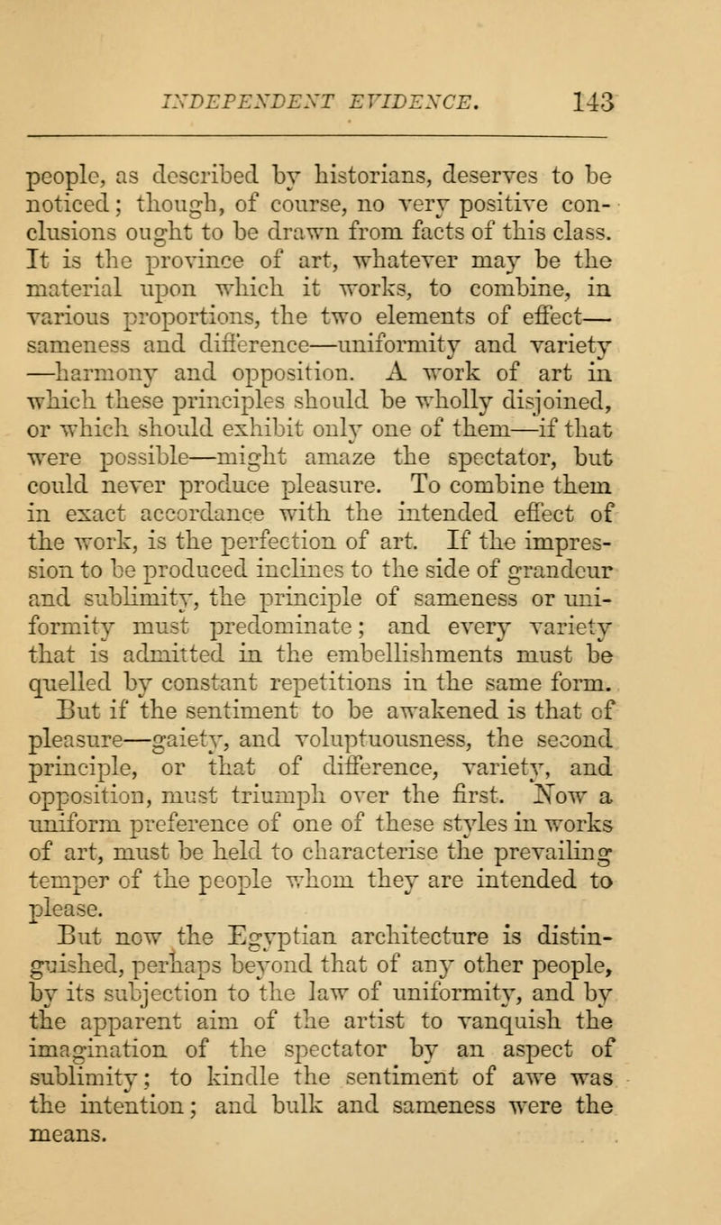 people, as described by historians, deserves to be noticed; though, of course, no very positive con- clusions ought to be drawn from facts of this class. It is the province of art, whatever may be the material upon which it works, to combine, in various proportions, the two elements of effect— sameness and difference—uniformity and variety —harmony and opposition. A work of art in which these principles should be wholly disjoined, or which should exhibit only one of them—if that were possible—might amaze the spectator, but could never produce pleasure. To combine them in exact accordance with the intended effect of the work, is the perfection of art. If the impres- sion to be produced inclines to the side of grandeur and sublimity, the principle of sameness or uni- formity must predominate; and every variety that is admitted in the embellishments must be quelled by constant repetitions in the same form. But if the sentiment to be awakened is that cf pleasure—gaiety, and voluptuousness, the second principle, or that of difference, variety, and opposition, must triumph over the first. JSow a uniform preference of one of these styles in works of art, must be held to characterise the prevailing temper of the people whom they are intended to please. But now the Egyptian architecture is distin- guished, perhaps beyond that of any other people, by its subjection to the law of uniformity, and by the apparent aim of the artist to vanquish the imagination of the spectator by an aspect of sublimity; to kindle the sentiment of awe was the intention; and bulk and sameness were the means.
