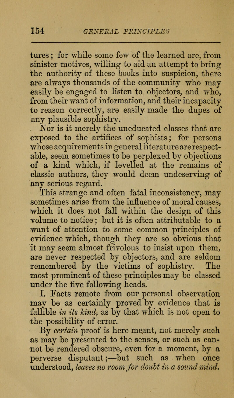 tures ; for while some few of the learned are, from sinister motives, willing to aid an attempt to bring the authority of these books into suspicion, there are always thousands of the community who may easily be engaged to listen to objectors, and who, from their want of information, and their incapacity to reason correctly, are easily made the dupes of any plausible sophistry. Nor is it merely the uneducated classes that are exposed to the artifices of sophists; for persons whose acquirements in general literature are respect- able, seem sometimes to be perplexed by objections of a kind which, if levelled at the remains of classic authors, they would deem undeserving of any serious regard. This strange and often fatal inconsistency, may sometimes arise from the influence of moral causes, which it does not fall within the design of this volume to notice; but it is often attributable to a want of attention to some common principles of evidence which, though they are so obvious that it may seem almost frivolous to insist upon them, are never respected by objectors, and are seldom remembered by the victims of sophistry. The most prominent of these principles may be classed under the five following heads. I. Facts remote from our personal observation may be as certainly proved by evidence that is fallible in Us kind, as by that which is not open to the possibility of error. By certain proof is here meant, not merely such as may be presented to the senses, or such as can- not be rendered obscure, even for a moment, by a perverse disputant;—but such as when once understood, leaves no room for doubt in a sound mind.