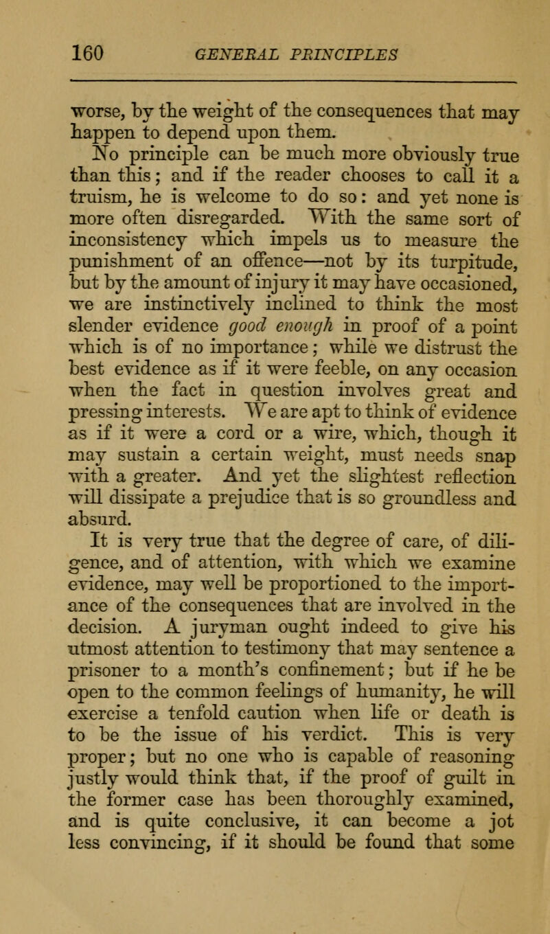 worse, by the weight of the consequences that may happen to depend upon them. jNo principle can be much more obviously true than this; and if the reader chooses to call it a truism, he is welcome to do so: and yet none is more often disregarded. With the same sort of inconsistency which impels us to measure the punishment of an offence—not by its turpitude, but by the amount of injury it may have occasioned, we are instinctively inclined to think the most slender evidence good enough in proof of a point which is of no importance; while we distrust the best evidence as if it were feeble, on any occasion when the fact in question involves great and pressing interests. We are apt to think of evidence as if it were a cord or a wire, which, though it may sustain a certain weight, must needs snap with a greater. And yet the slightest reflection will dissipate a prejudice that is so groundless and absurd. It is very true that the degree of care, of dili- gence, and of attention, with which we examine evidence, may well be proportioned to the import- ance of the consequences that are involved in the decision. A juryman ought indeed to give his utmost attention to testimony that may sentence a prisoner to a month's confinement; but if he be open to the common feelings of humanity, he will exercise a tenfold caution when life or death is to be the issue of his verdict. This is very proper; but no one who is capable of reasoning justly would think that, if the proof of guilt in the former case has been thoroughly examined, and is quite conclusive, it can become a jot less convincing, if it should be found that some