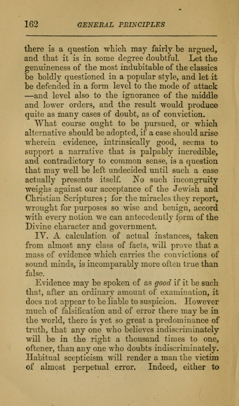 there is a question which, may fairly be argued, and that it is in some degree doubtful. Let the genuineness of the most indubitable of the classics be boldly questioned in a popular style, and let it be defended in a form level to the mode of attack —and level also to the ignorance of the middle and lower orders, and the result would produce quite as man}r cases of doubt, as of conviction. What course ought to be pursued, or which alternative should be adopted, if a case should arise wherein evidence, intrinsically good, seems to support a narrative that is palpably incredible, and contradictory to common sense, is a question that may well be left undecided until such a case actually presents itself. ]No such incongruity weighs against our acceptance of the Jewish and Christian Scriptures ; for the miracles they report, wrought for purposes so wise and benign, accord with every notion we can antecedently form of the Divine character and government. IV. A calculation of actual instances, taken from almost any class of facts, will prove that a mass of evidence which carries the convictions of sound minds, is incomparably more often true than false. Evidence may be spoken of as good if it be such that, after an ordinary amount of examination, it does not appear to be liable to suspicion. However much of falsification and of error there may be in the world, there is jet so great a predominance of truth, that any one who believes indiscriminately will be in the right a thousand times to one, oftener, than any one who doubts indiscriminately. Habitual scepticism will render a man the victim of almost perpetual error. Indeed, either to