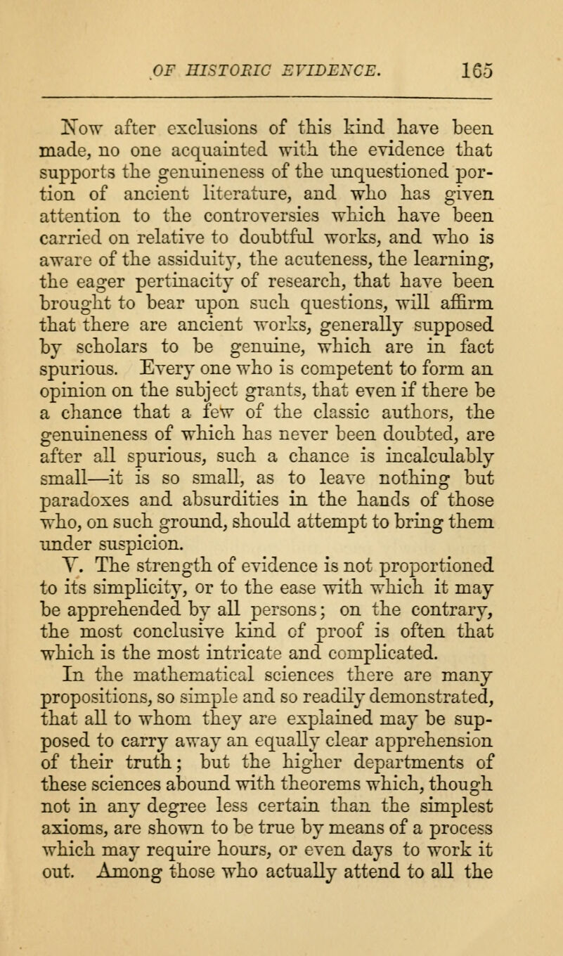Xow after exclusions of this kind have been made, no one acquainted with the evidence that supports the genuineness of the unquestioned por- tion of ancient literature, and who has given attention to the controversies which have been carried on relative to doubtful works, and who is aware of the assiduity, the acuteness, the learning, the eager pertinacity of research, that have been brought to bear upon such questions, will affirm that there are ancient works, generally supposed by scholars to be genuine, which are in fact spurious. Every one who is competent to form an opinion on the subject grants, that even if there be a chance that a few of the classic authors, the genuineness of which has never been doubted, are after all spurious, such a chance is incalculably small—it is so small, as to leave nothing but paradoxes and absurdities in the hands of those who, on such ground, should attempt to bring them under suspicion. Y. The strength of evidence is not proportioned to its simplicity, or to the ease with which it may be apprehended by all persons; on the contrary, the most conclusive kind of proof is often that which is the most intricate and complicated. In the mathematical sciences there are many propositions, so simple and so readily demonstrated, that all to whom they are explained may be sup- posed to carry away an equally clear apprehension of their truth; but the higher departments of these sciences abound with theorems which, though not in any degree less certain than the simplest axioms, are shown to be true by means of a process which may require hours, or even days to work it out. Among those who actually attend to all the
