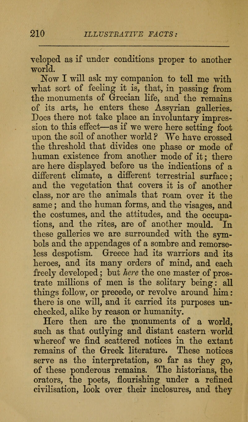 veloped as if under conditions proper to another world. Now I will ask my companion to tell me with what sort of feeling it is, that, in passing from the monuments of Grecian life, and the remains of its arts, he enters these Assyrian galleries. Does there not take place an involuntary impres- sion to this effect—as if we were here setting foot upon the soil of another world ? We have crossed the threshold that divides one phase or mode of human existence from another mode of it; there are here displayed before us the indications of a different climate, a different terrestrial surface; and the vegetation that covers it is of another class, nor are the animals that roam over it the same; and the human forms, and the visages, and the costumes, and the attitudes, and the occupa- tions, and the rites, are of another mould. In these galleries we are surrounded with the sym- bols and the appendages of a sombre and remorse- less despotism. Greece had its warriors and its heroes, and its many orders of mind, and each freely developed; but here the one master of pros- trate millions of men is the solitary being: all things follow, or precede, or revolve around him: there is one will, and it carried its purposes un- checked, alike by reason or humanity. Here then are the monuments of a world, such as that outlying and distant eastern world whereof we find scattered notices in the extant remains of the Greek literature. These notices serve as the interpretation, so far as they go, of these ponderous remains. The historians, the orators, the poets, flourishing under a refined civilisation, look over their inclosures, and they