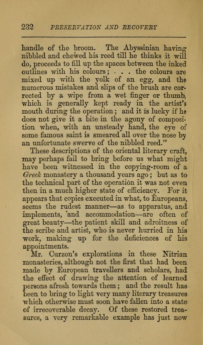 handle of the broom. The Abyssinian having nibbled and chewed his reed till he thinks it will do, proceeds to fill up the spaces between the inked outlines with his colours; - . . the colours are mixed up with the yolk of an egg, and the numerous mistakes and slips of the brush are cor- rected by a wipe from a wet finger or thumb, which is generally kept ready in the artist's mouth during the operation; and it is lucky if he does not give it a bite in the agony of composi- tion when, with an unsteady hand, the eye of some famous saint is smeared all over the nose by an unfortunate swerve of the nibbled reed. These descriptions of the oriental literary craft, may perhaps fail to bring before us what might have been witnessed in the copying-room of a Greek monastery a thousand years ago; but as to the technical part of the operati6n it was not even then in a much higher state of efficiency. For it appears that copies executed in what, to Europeans, seems the rudest manner—as to apparatus, and implements, 'and accommodation—are often of great beauty—the patient skill and adroitness of the scribe and artist, who is never hurried in his work, making up for the deficiences of his appointments. Mr. Curzon's explorations in these Mtrian monasteries, although not the first that had been made by European travellers and scholars, had the effect of drawing the attention of learned persons afresh towards them; and the result has been to bring to light very many literary treasures which otherwise must soon have fallen into a state of irrecoverable decay. Of these restored trea- sures, a very remarkable example has just now