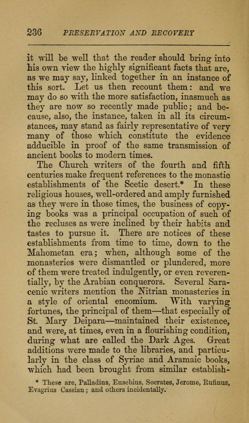 it will be well that the reader should bring into his own view the highly significant facts that are, as we may say, linked together in an instance of this sort. Let us then recount them: and we may do so with the more satisfaction, inasmuch as they are now so recently made public; and be- cause, also, the instance, taken in all its circum- stances, may stand as fairly representative of very many of those which constitute the evidence adducible in proof of the same transmission of ancient books to modern times. The Church writers of the fourth and fifth centuries make frequent references to the monastic establishments of the Scetic desert* In these religious houses, well-ordered and amply furnished as they were in those times, the business of copy- ing books was a principal occupation of such of the recluses as were inclined by their habits and tastes to pursue it. There are notices of these establishments from time to time, down to the Mahometan era; when, although some of the monasteries were dismantled or plundered, more of them were treated indulgently, or even reveren- tially, by the Arabian conquerors. Several Sara- cenic writers mention the Nitrian monasteries in a style of oriental encomium. With varying fortunes, the principal of them—that especially of St. Mary Deipara—maintained their existence, and were, at times, even in a flourishing condition, during what are called the Dark Ages. Great additions were made to the libraries, and particu- larly in the class of Syriac and Aramaic books, which had been brought from similar establish- * These are, Palladius, Eusebius, Socrates, Jerome, Rufirms, Evagriua Cassian; and others incidentally.