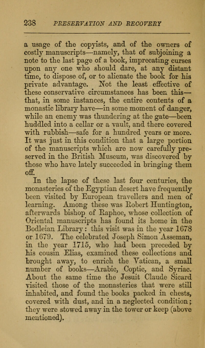 a usage of the copyists, and of the owners of costly manuscripts—namely, that of subjoining a note to the last page of a book, imprecating curses upon any one who should dare, at any distant time, to dispose of, or to alienate the book for his private advantage. Not the least effective of these conservative circumstances has been this— that, in some instances, the entire contents of a monastic library have—in some moment of danger, while an enemy was thundering at the gate—been huddled into a cellar or a vault, and there covered with rubbish—safe for a hundred years or more. It was just in this condition that a large portion of the manuscripts which are now carefully pre- served in the British Museum, was discovered by those who have lately succeeded in bringing them off. In the lapse of these last four centuries, the monasteries of the Egyptian desert have frequently been visited by European travellers and men of learning. Among these was Robert Huntington, afterwards bishop of Eaphoe, whose collection of Oriental manuscripts has found its home in the Bodleian Library: this visit was in the year 1678 or 1679. The celebrated Joseph Simon Asseman, in the year 1715, who had been preceded by his cousin Elias, examined these collections and brought away, to enrich the Vatican, a small number of books—Arabic, Coptic, and Syriac. About the same time the Jesuit Claude Sicard visited those of the monasteries that were still inhabited, and found the books packed in chests, covered with dust, and in a neglected condition; they were stowed away in the tower or keep (above mentioned).