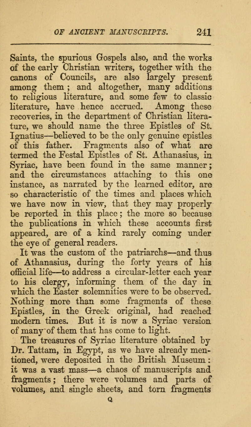 Saints, the spurious Gospels also, and the works of the early Christian writers, together with the canons of Councils, are also largely present among them ; and altogether, many additions to religious literature, and some few to classic literature, have hence accrued. Among these recoveries, in the department of Christian litera- ture, we should name the three Epistles of St. Ignatius—believed to be the only genuine epistles of this father. Fragments also of what are termed the Festal Epistles of St. Athanasius, in Syriac, have been found in the same manner; and the circumstances attaching to this one instance, as narrated by the learned editor, are so characteristic of the times and places which we have now in view, that they may properly be reported in this place; the more so because the publications in which these accounts first appeared, are of a kind rarely coming under the eye of general readers. It was the custom of the patriarchs—and thus of Athanasius, during the forty years of his official life—to address a circular-letter each year to his clergy, informing them of the day in which the Easter solemnities were to be observed. JSothing more than some fragments of these Epistles, in the Greek original, had reached modern times. But it is now a Syriac version of many of them that has come to light. The treasures of Syriac literature obtained by Dr. Tattam, in Egypt, as we have already men- tioned, were deposited in the British Museum: it was a vast mass—a chaos of manuscripts and fragments; there were volumes and parts of volumes, and single sheets, and torn fragments Q