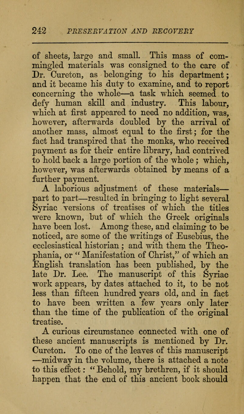 of sheets, large and small. This mass of com- mingled materials was consigned to the care of Dr. Cureton, as belonging to his department; and it became his duty to examine, and to report concerning the whole—a task which seemed to defy human skill and industry. This labour, which at first appeared to need no addition, was, however, afterwards doubled by the arrival of another mass, almost equal to the first; for the fact had transpired that the monks, who received payment as for their entire library, had contrived to hold back a large portion of the whole ; which, however, was afterwards obtained by means of a further payment. A laborious adjustment of these materials— part to part—resulted in bringing to light several Syriac versions of treatises of which the titles were known, but of which the Greek originals have been lost. Among these, and claiming to be noticed, are some of the writings of Eusebius, the ecclesiastical historian ; and with them the Theo- phania, or  Manifestation of Christ, of which an English translation has been published, by the late Dr. Lee. The manuscript of this Syriac work appears, by dates attached to it, to be not less than fifteen hundred years old, and in fact to have been written a few years only later than the time of the publication of the original treatise. A curious circumstance connected with one of these ancient manuscripts is mentioned by Dr. Cureton. To one of the leaves of this manuscript —midway in the volume, there is attached a note to this effect:  Behold, my brethren, if it should happen that the end of this ancient book should