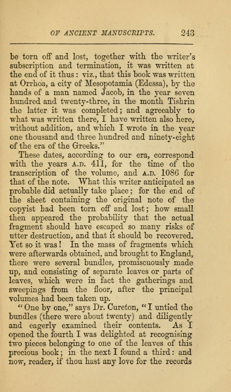 be torn off and lost, together with the writer's subscription and termination, it was written at the end of it thus : viz., that this book was written at Orrhoa, a city of Mesopotamia (Edessa), by the hands of a man named Jacob, in the year seven hundred and twenty-three, in the month Tishrin the latter it was completed; and agreeably to what was written there, I have written also here, without addition, and which I wrote in the year one thousand and three hundred and ninety-eight of the era of the Greeks. These dates, according to our era, correspond with the years A.p. 411, for the time of the transcription of the volume, and a.d. 1086 for that of the note. What this writer anticipated as probable did actually take place; for the end of the sheet containing the original note of the copyist bad been torn off and lost; how small then appeared the probability that the actual fragment should have escaped so many risks of utter destruction, and that it should be recovered. Yet so it was ! In the mass of fragments which were afterwards obtained, and brought to England, there were several bundles, promiscuously made up, and consisting of separate leaves or parts of leaves, which were in fact the gatherings and sweepings from the floor, after the principal volumes had been taken up.  One by one, says Dr. Cureton,  I untied the bundles (there were about twenty) and diligently and eagerly examined their contents. As I opened the fourth I was delighted at recognising two pieces belonging to one of the leaves of this precious book; in the next I found a third: and now, reader, if thou hast any love for the records