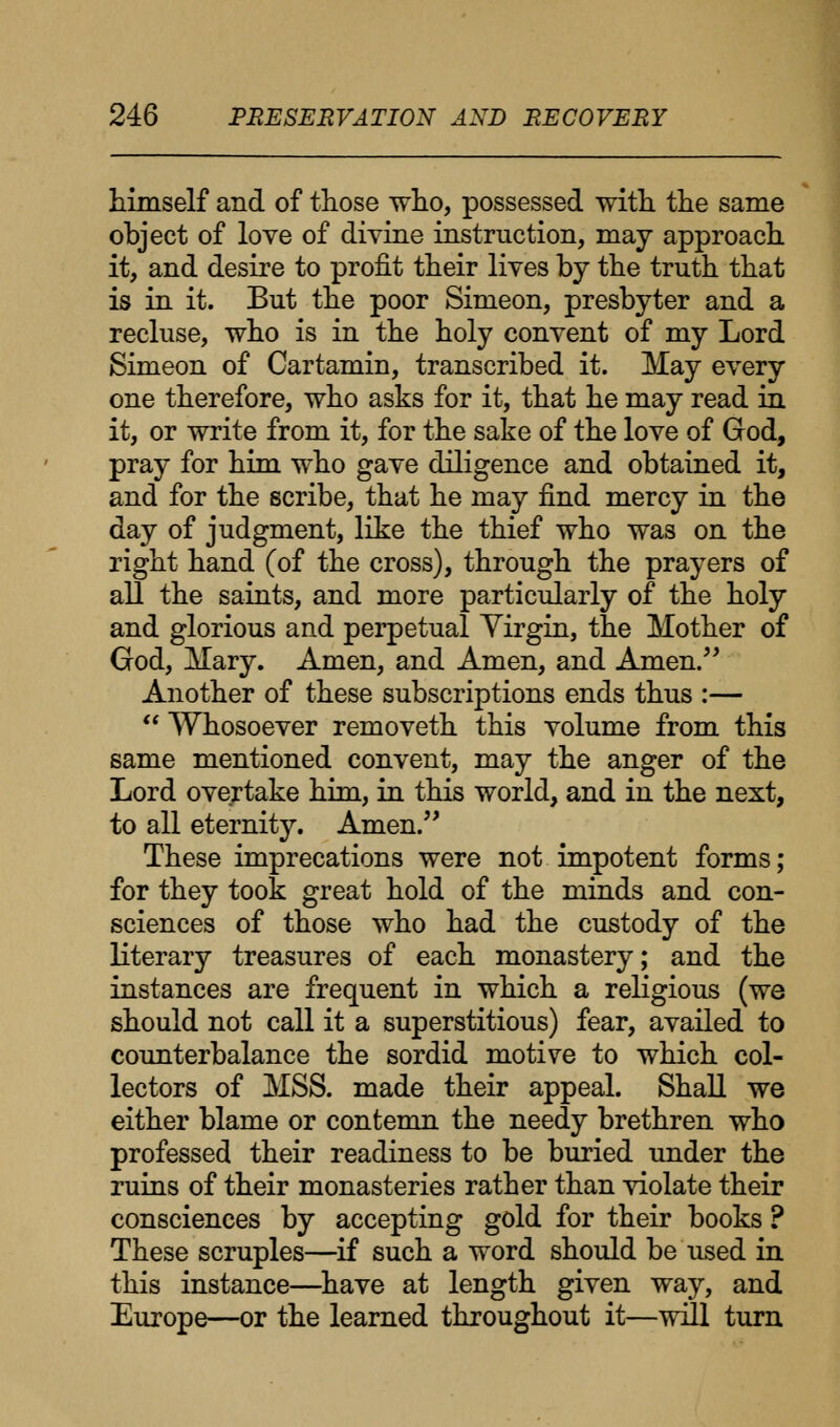 himself and of those who, possessed with the same object of love of divine instruction, may approach it, and desire to profit their lives by the truth that is in it. But the poor Simeon, presbyter and a recluse, who is in the holy convent of my Lord Simeon of Cartamin, transcribed it. May every one therefore, who asks for it, that he may read in it, or write from it, for the sake of the love of God, pray for him who gave diligence and obtained it, and for the scribe, that he may find mercy in the day of judgment, like the thief who was on the right hand (of the cross), through the prayers of all the saints, and more particularly of the holy and glorious and perpetual Virgin, the Mother of God, Mary. Amen, and Amen, and Amen. Another of these subscriptions ends thus :—  Whosoever removeth this volume from this same mentioned convent, may the anger of the Lord overtake him, in this world, and in the next, to all eternity. Amen. These imprecations were not impotent forms; for they took great hold of the minds and con- sciences of those who had the custody of the literary treasures of each monastery; and the instances are frequent in which a religious (we should not call it a superstitious) fear, availed to counterbalance the sordid motive to which col- lectors of MSS. made their appeal. Shall we either blame or contemn the needy brethren who professed their readiness to be buried under the ruins of their monasteries rather than violate their consciences by accepting gold for their books ? These scruples—if such a word should be used in this instance—have at length given way, and Europe—or the learned throughout it—will turn