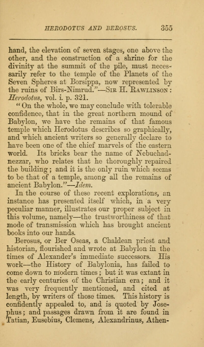 hand, the elevation of seven stages, one above the other, and the construction of a shrine for the divinity at the summit of the pile, must neces- sarily refer to the temple of the Planets of the Seven Spheres at Borsippa, now represented by the ruins of Birs-Ximrud.—Sir H. Rawlins ox : Herodotus, vol. L p. 321.  On the whole, we may conclude with tolerable confidence, that in the great northern mound of Babylon, we have the remains of that famous temple which Herodotus describes so graphically, and which ancient writers so generally declare to have been one of the chief marvels of the eastern world. Its bricks bear the name of Nebuchad- nezzar, who relates that he thoroughly repaired the building ; and it is the only ruin which seems to be that of a temple, among all the remains of ancient Babylon.—Idem. In the course of these recent explorations, an instance has presented itself which, in a very peculiar manner, illustrates our proper subject in this volume, namely—the trustworthiness of that mode of transmission which has brought ancient books into our hands. Berosus, or Ber Oseas, a Chaldean priest and historian, flourished and wrote at Babylon in the times of Alexander's immediate successors. His work—the History of Babylonia, has failed to come down to modern times; but it was extant in the early centuries of the Christian era; and it was very frequently mentioned, and cited at length, by writers of those times. This history is confidently appealed to, and is quoted by Jose- phus; and passages drawn from it are found in Tatian, Eusebius, Clemens, Alexandrinus, Athen-