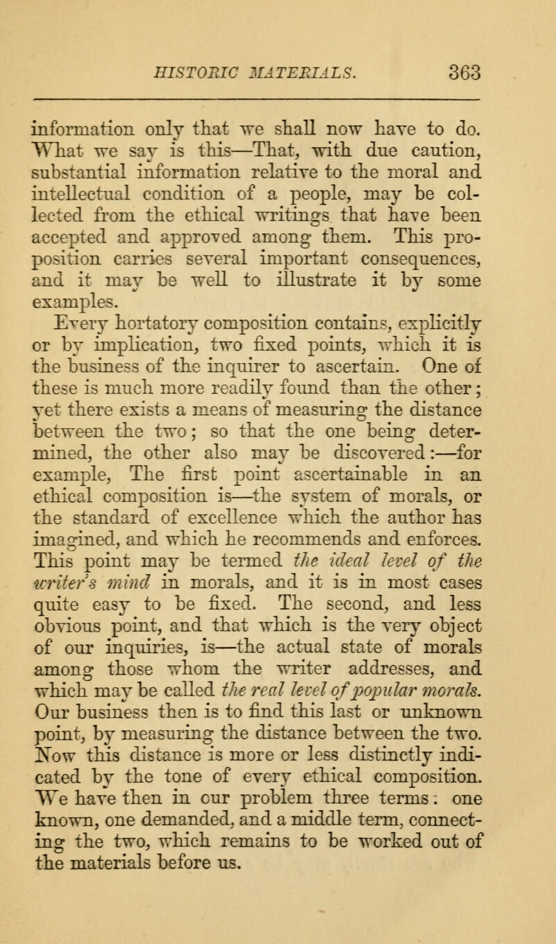 information only that we shall now have to do. What we say is this—That, with due caution, substantial information relative to the moral and intellectual condition of a people, may be col- lected from the ethical writings that have been accepted and approved among them. This pro- position carries several important consequences, and it may be well to illustrate it by some examples. Every hortatory composition contains, explicitly or by implication, two fixed points, which it is the business of the inquirer to ascertain. One of these is much more readily found than the other; vet there exists a means of measuring: the distance between the two; so that the one being deter- mined, the other also may be discovered:—for example, The first point ascertainable in an ethical composition is—the system of morals, or the standard of excellence which the author has imagined, and which he recommends and enforces. This point may be termed the ideal level of the writers mind in morals, and it is in most cases quite easy to be fixed. The second, and less obvious point, and that which is the very object of our inquiries, is—the actual state of morals among those whom the writer addresses, and which may be called the real level of popular morals. Our business then is to find this last or unknown point, by measuring the distance between the two. Now this distance is more or less distinctly indi- cated by the tone of every ethical composition. We have then in cur problem three terms: one known, one demanded, and a middle term, connect- ing the two, which remains to be worked out of the materials before us.