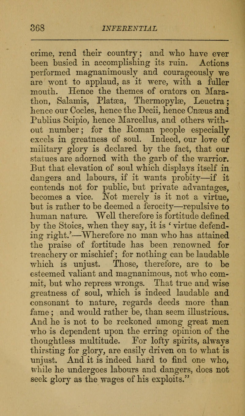 crime, rend their country; and who have ever been busied in accomplishing its ruin. Actions performed magnanimously and courageously we are wont to applaud, as it were, with a fuller mouth. Hence the themes of orators on Mara- thon, Salamis, Platsea, Thermopylae, Leuctra; hence our Codes, hence the Decii, hence Cnseus and Publius Scipio, hence Marcellus, and others with- out number; for the Roman people especially excels in greatness of soul. Indeed, our love of military glory is declared by the fact, that our statues are adorned with the garb of the warrior. But that elevation of soul which displays itself in dangers and labours, if it wants probity—if it contends not for public, but private advantages, becomes a vice. !Nbt merely is it not a virtue, but is rather to be deemed a ferocity—repulsive to human nature. Well therefore is fortitude denned hy the Stoics, when they say, it is l virtue defend- ing right.'—Wherefore no man who has attained the praise of fortitude has been renowned for treachery or mischief; for nothing can be laudable which is unjust. Those, therefore, are to be esteemed valiant and magnanimous, not who com- mit, but who repress wrongs. That true and wise greatness of soul, which is indeed laudable and consonant to nature, regards deeds more than fame; and would rather be, than seem illustrious. And he is not to be reckoned among great men who is dependent upon the erring opinion of the thoughtless multitude. For lofty spirits, always thirsting for glory, are easily driven on to what is unjust. And it is indeed hard to find one who, while he undergoes labours and dangers, does not seek glory as the wages cf his exploits.