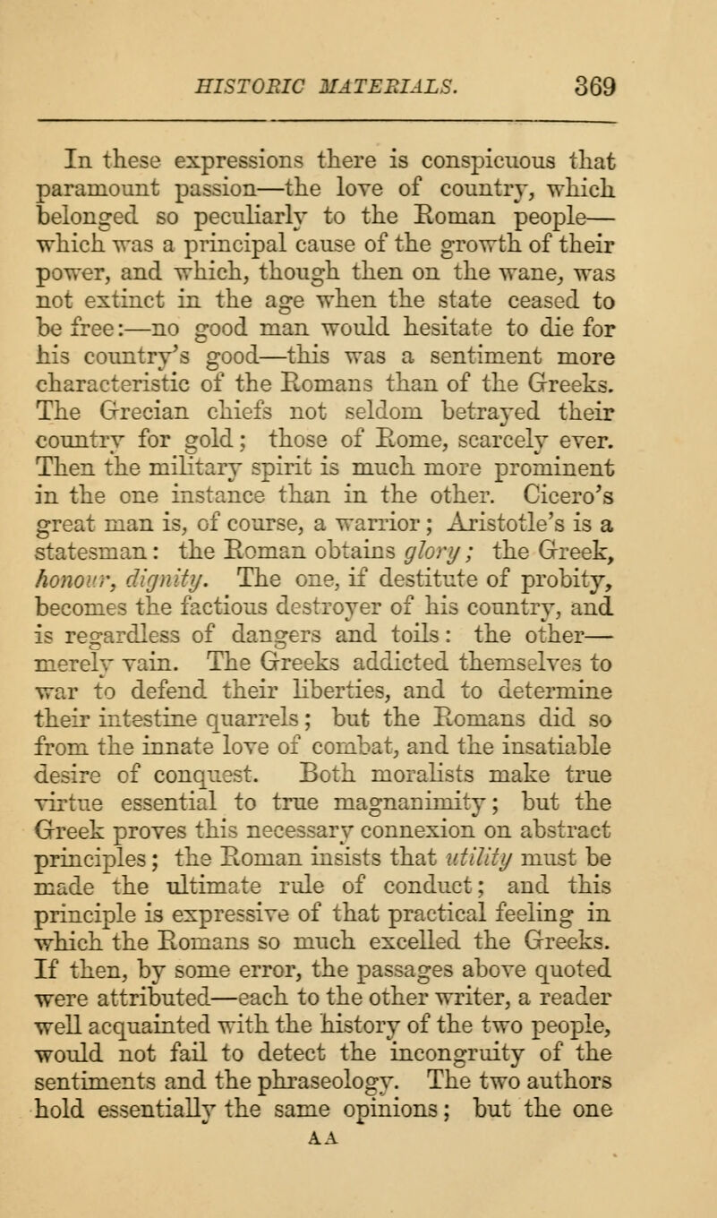 In these expressions there is conspicuous that paramount passion—the love of country, which belonged so peculiarly to the Roman people— which was a principal cause of the growth of their power, and which, though then on the wane, was not extinct in the age when the state ceased to be free:—no good man would hesitate to die for his country's good—this was a sentiment more characteristic of the Romans than of the Greeks. The Grecian chiefs not seldom betrayed their country for gold; those of Rome, scarcely ever. Then the military spirit is much more prominent in the one instance than in the other. Cicero's great man is, of course, a warrior ; Aristotle's is a statesman: the Roman obtains glory; the Greek, honour, dignity. The one, if destitute of probity, becomes the factious destroyer of his country, and is regardless of dangers and toils: the other— merely Tain. The Greeks addicted themselves to war to defend their liberties, and to determine their intestine quarrels; but the Romans did so from the innate love of combat, and the insatiable desire of conquest. Both moralists make true virtue essential to true magnanimity; but the Greek proves this necessary connexion on abstract principles; the Roman insists that utility must be made the ultimate rule of conduct; and this principle is expressive of that practical feeling in which the Romans so much excelled the Greeks. If then, by some error, the passages above quoted were attributed—each to the other writer, a reader well acquainted with the history of the two people, would not fail to detect the incongruity of the sentiments and the phraseology. The two authors hold essentially the same opinions; but the one A A