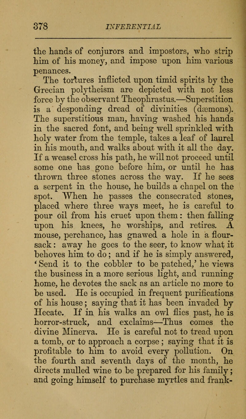 the hands of conjurors and impostors, who strip him of his money, and impose upon him various penances. The tortures inflicted upon timid spirits by the Grecian polytheism are depicted with not less force by the observant Theophrastus.—Superstition is a desponding dread of divinities (daemons). The superstitious man, having washed his hands in the sacred font, and being well sprinkled with holy water from the temple, takes a leaf of laurel in his mouth, and walks about with it all the day. If a weasel cross his path, he will not proceed until some one has gone before him, or until he has thrown three stones across the way. If he sees a serpent in the house, he builds a chapel on the spot. When he passes the consecrated stones, placed where three ways meet, he is careful to pour oil from his cruet upon them: then falling upon his knees, he worships, and retires. A mouse, perchance, has gnawed a hole in a flour- sack : away he goes to the seer, to know what it behoves him to do; and if he is simply answered, ' Send it to the cobbler to be patched/ he views the business in a more serious light, and running home, he devotes the sack as an article no more to be used. He is occupied in frequent purifications of his house; saying that it has been invaded by Hecate. If in his walks an owl flies past, he is horror-struck, and exclaims—Thus comes the divine Minerva. He is careful not to tread upon a tomb, or to approach a corpse; saying that it is profitable to him to avoid every pollution. On the fourth and seventh days of the month, he directs mulled wine to be prepared for his family; and going himself to purchase myrtles and frank-