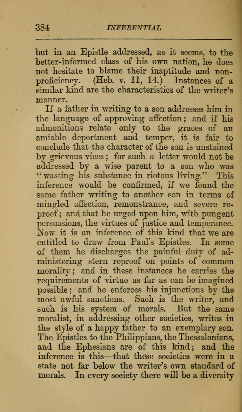 but in an Epistle addressed, as it seems, to the better-informed class of his own nation, he does not hesitate to blame their inaptitude and non- proficiency. (Heb. v. 11, 14.) Instances of a similar kind are the characteristics of the writer's manner. If a father in writing to a son addresses him in the language of approving affection; and if his admonitions relate only to the graces of an amiable deportment and temper, it is fair to conclude that the character of the son is unstained by grievous vices; for such a letter would not be addressed by a wise parent to a son who was wasting his substance in riotous living. This inference would be confirmed, if we found the same father writing to another son in terms of mingled affection, remonstrance, and severe re- proof ; and that he urged upon him, with pungent persuasions, the virtues of justice and temperance. Now it is an inference of this kind that we are entitled to draw from Paul's Epistles. In some of them he discharges the painful duty of ad- ministering stern reproof on points of common morality; and in these instances he carries the requirements of virtue as far as can be imagined possible; and he enforces his injunctions by the most awful sanctions. Such is the writer, and such is his system of morals. But the same moralist, in addressing other societies, writes in the style of a happy father to an exemplary son. The Epistles to the Philippians, the Thessalonians, and the Ephesians are of this kind; and the inference is this—that these societies were in a state not far below the writer's own standard of morals. In every society there will be a diversity