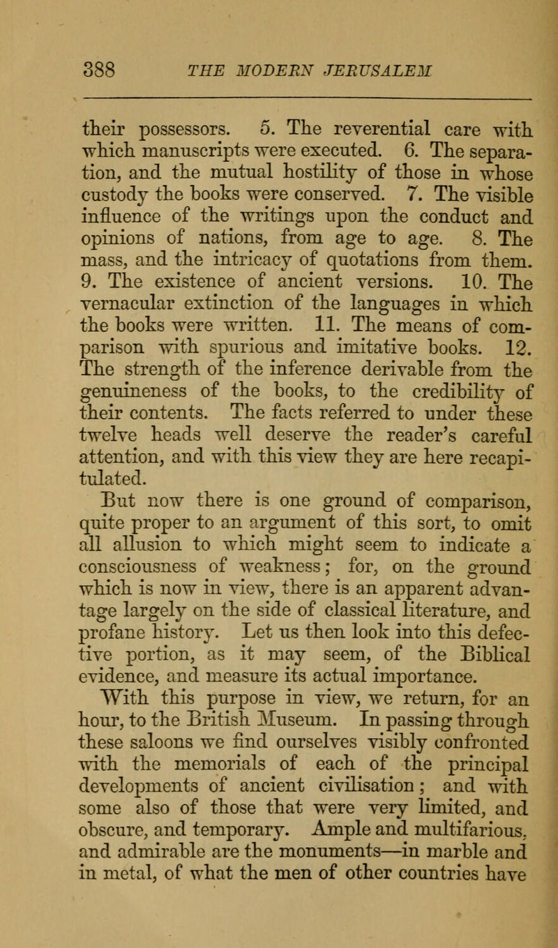 their possessors. 5. The reverential care with, which manuscripts were executed. 6. The separa- tion, and the mutual hostility of those in whose custody the books were conserved. 7. The visible influence of the writings upon the conduct and opinions of nations, from age to age. 8. The mass, and the intricacy of quotations from them. 9. The existence of ancient versions. 10. The vernacular extinction of the languages in which the books were written. 11. The means of com- parison with spurious and imitative books. 12. The strength of the inference derivable from the genuineness of the books, to the credibility of their contents. The facts referred to under these twelve heads well deserve the reader's careful attention, and with this view they are here recapi- tulated. But now there is one ground of comparison, quite proper to an argument of this sort, to omit all allusion to which might seem to indicate a consciousness of weakness; for, on the ground which is now in view, there is an apparent advan- tage largely on the side of classical literature, and profane history. Let us then look into this defec- tive portion, as it may seem, of the Biblical evidence, and measure its actual importance. With this purpose in view, we return, for an hour, to the British Museum. In passing through these saloons we find ourselves visibly confronted with the memorials of each of the principal developments of ancient civilisation; and with some also of those that were very limited, and obscure, and temporary. Ample and multifarious, and admirable are the monuments—in marble and in metal, of what the men of other countries have