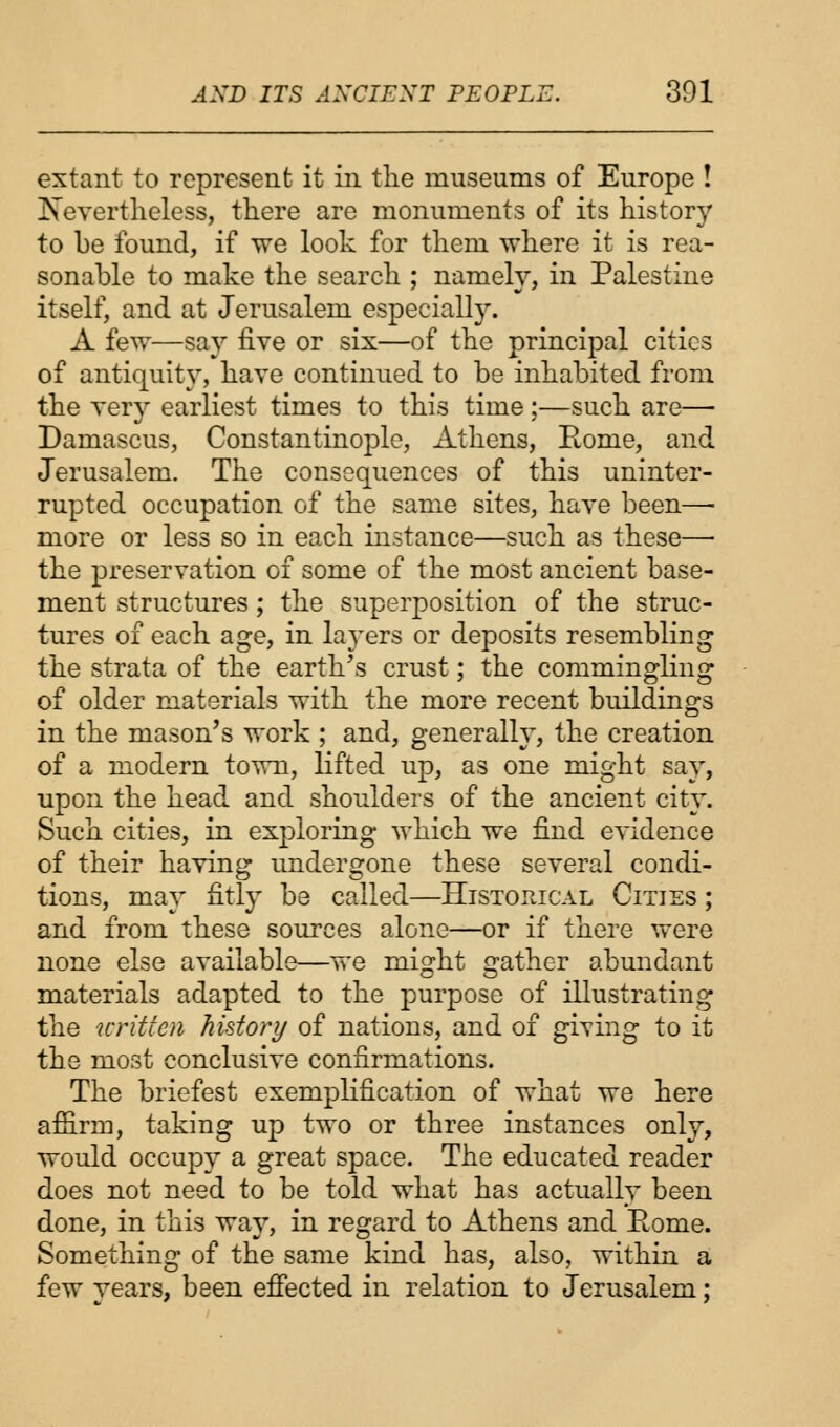 extant to represent it in the museums of Europe ! ^Nevertheless, there are monuments of its history to be found, if we look for them where it is rea- sonable to make the search ; namely, in Palestine itself, and at Jerusalem especially. A few—say five or six—of the principal cities of antiquity, have continued to be inhabited from the very earliest times to this time;—such are— Damascus, Constantinople, Athens, Rome, and Jerusalem. The consequences of this uninter- rupted occupation of the same sites, have been—■ more or less so in each instance—such as these— the preservation of some of the most ancient base- ment structures; the superposition of the struc- tures of each age, in layers or deposits resembling the strata of the earth's crust; the commingling of older materials with the more recent buildings in the mason's work ; and, generally, the creation of a modern town, lifted up, as one might say, upon the head and shoulders of the ancient city. Such cities, in exploring which we find evidence of their having undergone these several condi- tions, may fitly be called—Historical Cities ; and from these sources alone—or if there were none else available—we might gather abundant materials adapted to the purpose of illustrating the writ fen history of nations, and of giving to it the most conclusive confirmations. The briefest exemplification of what we here afiirm, taking up two or three instances only, would occupy a great space. The educated reader does not need to be told what has actually been done, in this way, in regard to Athens and Borne. Something of the same kind has, also, within a few years, been effected in relation to Jerusalem;