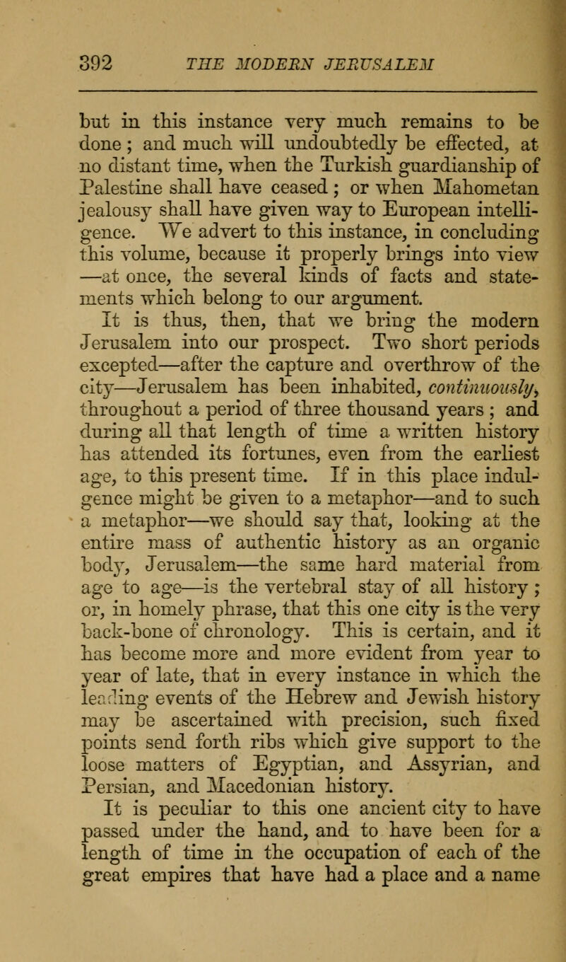 but in this instance very much remains to be done ; and much will undoubtedly be effected, at no distant time, when the Turkish guardianship of Palestine shall have ceased ; or when Mahometan jealousy shall have given way to European intelli- gence. VVe advert to this instance, in concluding this volume, because it properly brings into view —at once, the several kinds of facts and state- ments which belong to our argument. It is thus, then, that we bring the modern Jerusalem into our prospect. Two short periods excepted—after the capture and overthrow of the city—Jerusalem has been inhabited, continuously throughout a period of three thousand years ; and during all that length of time a written history has attended its fortunes, even from the earliest age, to this present time. If in this place indul- gence might be given to a metaphor—and to such a metaphor—we should say that, looking at the entire mass of authentic history as an organic body, Jerusalem—the same hard material from age to age—is the vertebral stay of all history; or, in homely phrase, that this one city is the very back-bone of chronology. This is certain, and it has become more and more evident from year to year of late, that in every instance in which the lea cling events of the Hebrew and Jewish history may be ascertained with precision, such fixed points send forth ribs which give support to the loose matters of Egyptian, and Assyrian, and Persian, and Macedonian history. It is peculiar to this one ancient city to have passed under the hand, and to have been for a length of time in the occupation of each of the great empires that have had a place and a name