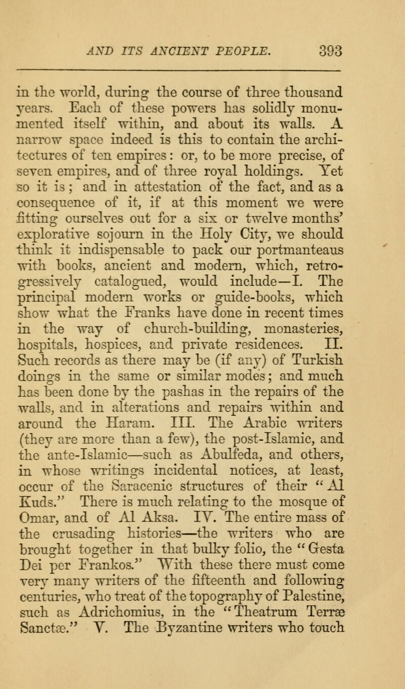 in the world, during the course of three thousand years. Each of these powers has solidly monu- mented itself within, and about its walls. A narrow space indeed is this to contain the archi- tectures of ten empires: or, to be more precise, of seven empires, and of three royal holdings. Yet so it is; and in attestation of the fact, and as a consequence of it, if at this moment we were fitting ourselves out for a six or twelve months' explorative sojourn in the Holy City, we should think it indispensable to pack our portmanteaus with books, ancient and modern, which, retro- gressively catalogued, would include—I. The principal modern works or guide-books, which show what the Franks have done in recent times in the way of church-biulding, monasteries, hospitals, hospices, and private residences. II. Such records as there may be (if any) of Turkish doings in the same or similar modes; and much has been done by the pashas in the repairs of the walls, and in alterations and repairs within and around the Haram. III. The Arabic writers (they are more than a few), the post-Islamic, and the ante-Islamic—such as Abulfeda, and others, in whose writings incidental notices, at least, occur of the Saracenic structures of their  Al Kuds. There is much relating to the mosque of Omar, and of Al Aksa. IV. The entire mass of the crusading histories—the writers who are brought together in that bulky folio, the  Gesta Dei per Frankos. With these there must come very many writers of the fifteenth and following centuries, who treat of the topography of Palestine, such as Adrichomius, in the Theatrum Terrae Sancta?. Y. The Byzantine writers who touch