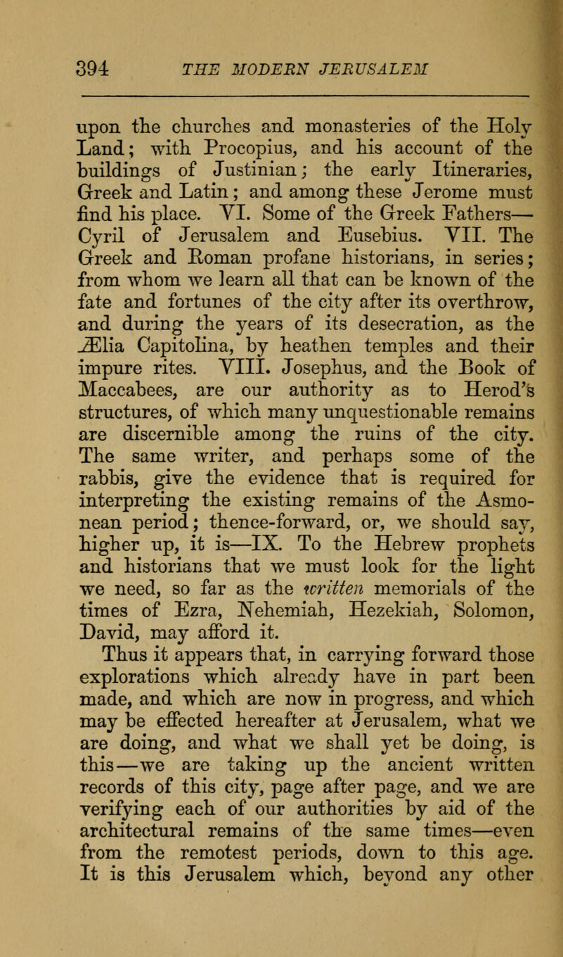 upon the churches and monasteries of the Holy Land; with Procopius, and his account of the buildings of Justinian; the early Itineraries, Greek and Latin ; and among these Jerome must find his place. VI. Some of the Greek Fathers— Cyril of Jerusalem and Eusebius. VII. The Greek and Roman profane historians, in series; from whom we ]earn all that can be known of the fate and fortunes of the city after its overthrow, and during the years of its desecration, as the JElia Capitolina, by heathen temples and their impure rites. VIII. Josephus, and the Book of Maccabees, are our authority as to Herod's structures, of which many unquestionable remains are discernible among the ruins of the city. The same writer, and perhaps some of the rabbis, give the evidence that is required for interpreting the existing remains of the Asmo- nean period; thence-forward, or, we should say, higher up, it is—IX. To the Hebrew prophets and historians that we must look for the light we need, so far as the written memorials of the times of Ezra, Nehemiah, Hezekiah, Solomon, David, may afford it. Thus it appears that, in carrying forward those explorations which already have in part been made, and which are now in progress, and which may be effected hereafter at Jerusalem, what we are doing, and what we shall yet be doing, is this—we are taking up the ancient written records of this city, page after page, and we are verifying each of our authorities by aid of the architectural remains of the same times—even from the remotest periods, down to this age. It is this Jerusalem which, beyond any other