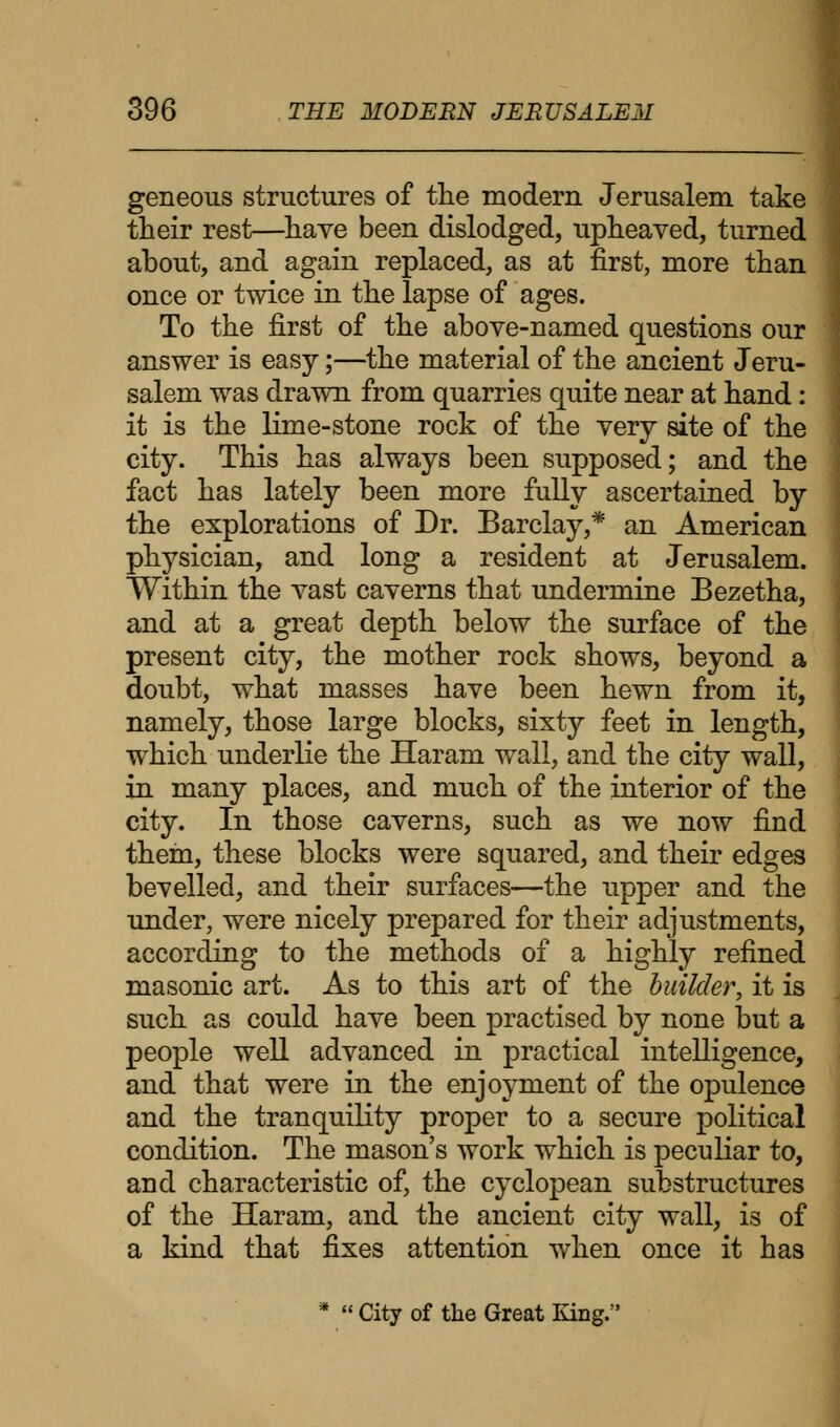 geneous structures of the modern Jerusalem take their rest—have been dislodged, upheaved, turned about, and again replaced, as at first, more than once or twice in the lapse of ages. To the first of the above-named questions our answer is easy;—the material of the ancient Jeru- salem was drawn from quarries quite near at hand: it is the lime-stone rock of the very site of the city. This has always been supposed; and the fact has lately been more fully ascertained by the explorations of Dr. Barclay,* an American physician, and long a resident at Jerusalem. Within the vast caverns that undermine Bezetha, and at a great depth below the surface of the present city, the mother rock shows, beyond a doubt, what masses have been hewn from it, namely, those large blocks, sixty feet in length, which underlie the Haram wall, and the city wall, in many places, and much of the interior of the city. In those caverns, such as we now find them, these blocks were squared, and their edges bevelled, and their surfaces—the upper and the under, were nicely prepared for their adjustments, according to the methods of a highly refined masonic art. As to this art of the builder, it is such as could have been practised by none but a people well advanced in practical intelligence, and that were in the enjoyment of the opulence and the tranquility proper to a secure political condition. The mason's work which is peculiar to, and characteristic of, the cyclopean substructures of the Haram, and the ancient city wall, is of a kind that fixes attention when once it has *  City of the Great King.