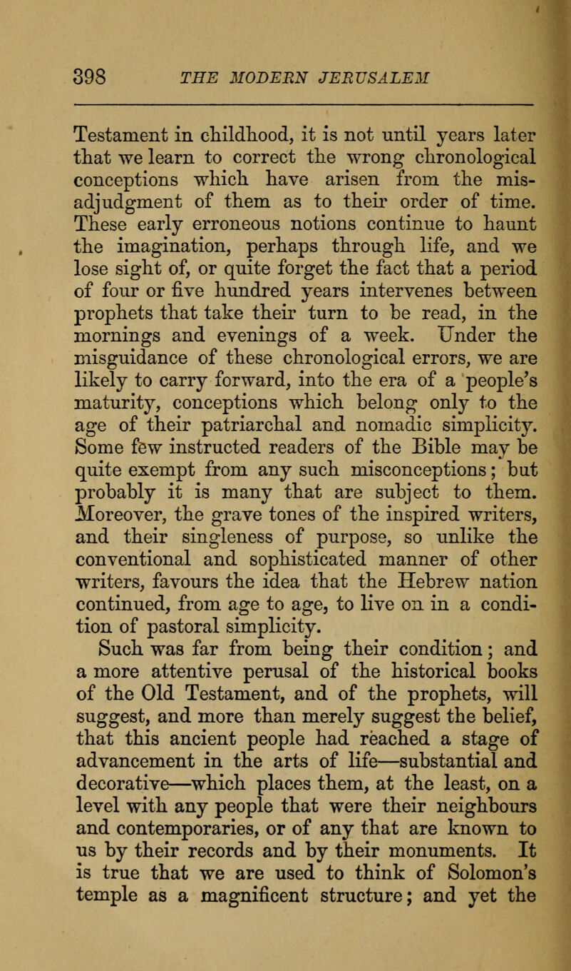 Testament in childhood, it is not until years later that we learn to correct the wrong chronological conceptions which have arisen from the mis- adjudgment of them as to their order of time. These early erroneous notions continue to haunt the imagination, perhaps through life, and we lose sight of, or quite forget the fact that a period of four or five hundred years intervenes between prophets that take their turn to be read, in the mornings and evenings of a week. Under the misguidance of these chronological errors, we are likely to carry forward, into the era of a people's maturity, conceptions which belong only to the age of their patriarchal and nomadic simplicity. Some few instructed readers of the Bible may be quite exempt from any such misconceptions; but probably it is many that are subject to them. Moreover, the grave tones of the inspired writers, and their singleness of purpose, so unlike the conventional and sophisticated manner of other writers, favours the idea that the Hebrew nation continued, from age to age, to live on in a condi- tion of pastoral simplicity. Such was far from being their condition; and a more attentive perusal of the historical books of the Old Testament, and of the prophets, will suggest, and more than merely suggest the belief, that this ancient people had reached a stage of advancement in the arts of life—substantial and decorative—which places them, at the least, on a level with any people that were their neighbours and contemporaries, or of any that are known to us by their records and by their monuments. It is true that we are used to think of Solomon's temple as a magnificent structure; and yet the