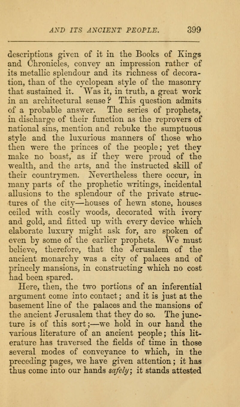 descriptions given of it in the Books of Kings and Chronicles, convey an impression rather of its metallic splendour and its richness of decora- tion, than of the cyclopean style of the masonry that sustained it. Was it, in truth, a great work in an architectural sense ? This question admits of a probable answer. The series of prophets, in discharge of their function as the reprovers of national sins, mention and rebuke the sumptuous style and the luxurious manners of those who then were the princes of the people; yet they make no boast, as if they were proud of the wealth, and the arts, and the instructed skill of their countrymen. ^Nevertheless there occur, in many parts of the prophetic writings, incidental allusions to the splendour of the private struc- tures of the city—houses of hewn stone, houses ceiled with costly woods, decorated with ivory and gold, and fitted up with every device which elaborate luxury might ask for, are spoken of even by some of the earlier prophets. We must believe, therefore, that the Jerusalem of the ancient monarchy was a city of palaces and of princely mansions, in constructing which no cost had been spared. Here, then, the two portions of an inferential argument come into contact; and it is just at the basement line of the palaces and the mansions of the ancient Jerusalem that they do so. The junc- ture is of this sort;—we hold in our hand the various literature of an ancient people; this lit- erature has traversed the fields of time in those several modes of conveyance to which, in the preceding pages, we have given attention; it has thus come into our hands safely, it stands attested