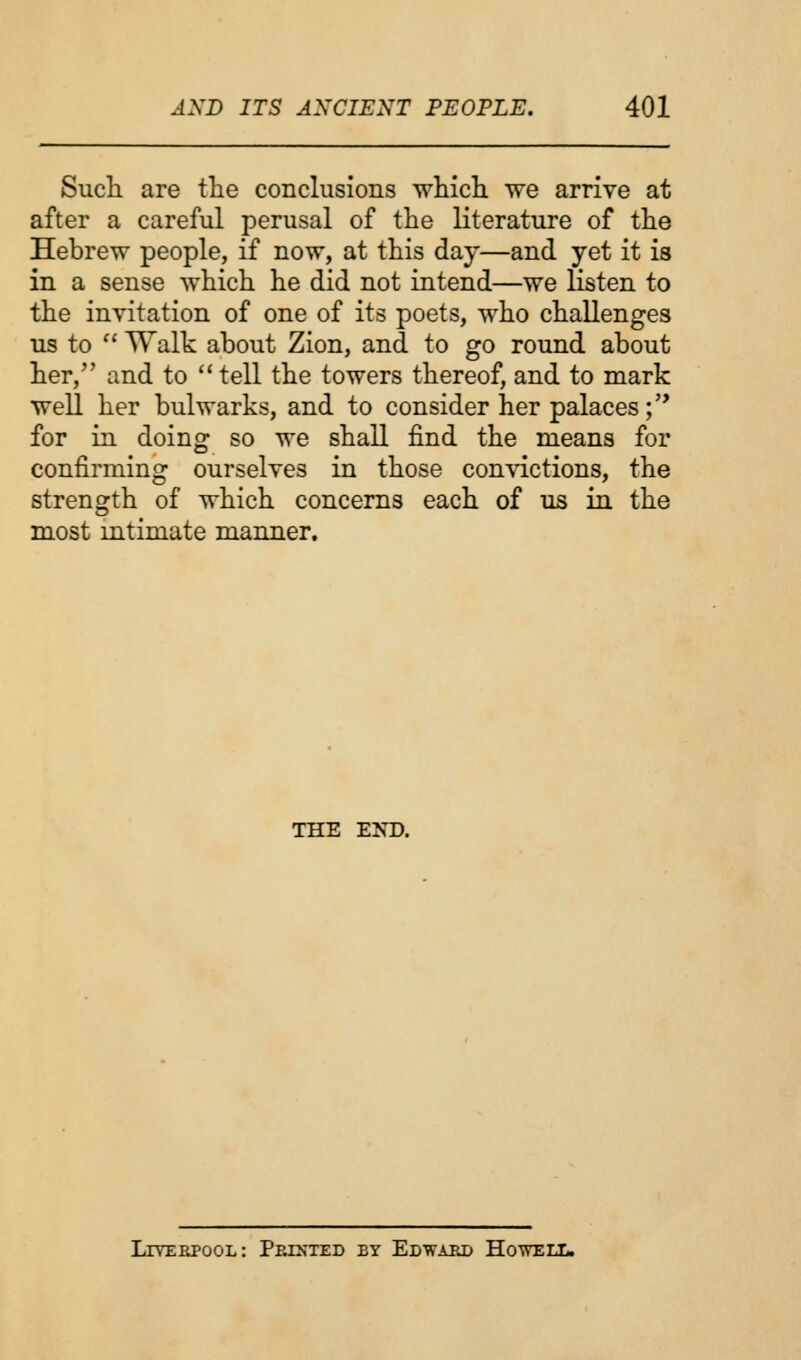 Such are the conclusions which we arrive at after a careful perusal of the literature of the Hebrew people, if now, at this day—and yet it is in a sense which he did not intend—we listen to the invitation of one of its poets, who challenges us to  Walk about Zion, and to go round about her, and to  tell the towers thereof, and to mark well her bulwarks, and to consider her palaces; for in doing so we shall find the means for confirming ourselves in those convictions, the strength of which concerns each of us in the most intimate manner. the e:nt). Liverpool: Printed by Edward Howell.