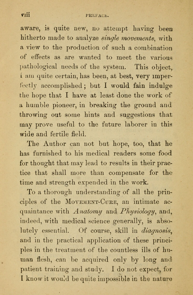 aware, is quite new, no attempt having been hitherto made to analyze single movements, with a view to the production of such a combination of effects as are wanted to meet the various pathological needs of the system. This object, l am quite certain, has been, at best, very imper- fectly accomplished; but I would fain indulge the hope that I have at least done the work of a humble pioneer, in breaking the ground and throwing out some hints and suggestions that may prove useful to the future laborer in this wide and fertile field. The Author can not but hope, too, that he has furnished to his medical readers some food for thought that may lead to results in their prac- tice that shall more than compensate for the time and strength expended in the work. To a thorough understanding of all the prin- ciples of the Movement-Cure, an intimate ac- quaintance Avith Anatomy and Physiology, and, indeed, with medical science generally, is abso- lutely essential. Of course, skill in diagnosis, and in the practical application of these princi- ples in the treatment of the countless ills of hu- man flesh, can be acquired only by long and patient training and study. I do not expect, for I know it would be quite impossible in the nature