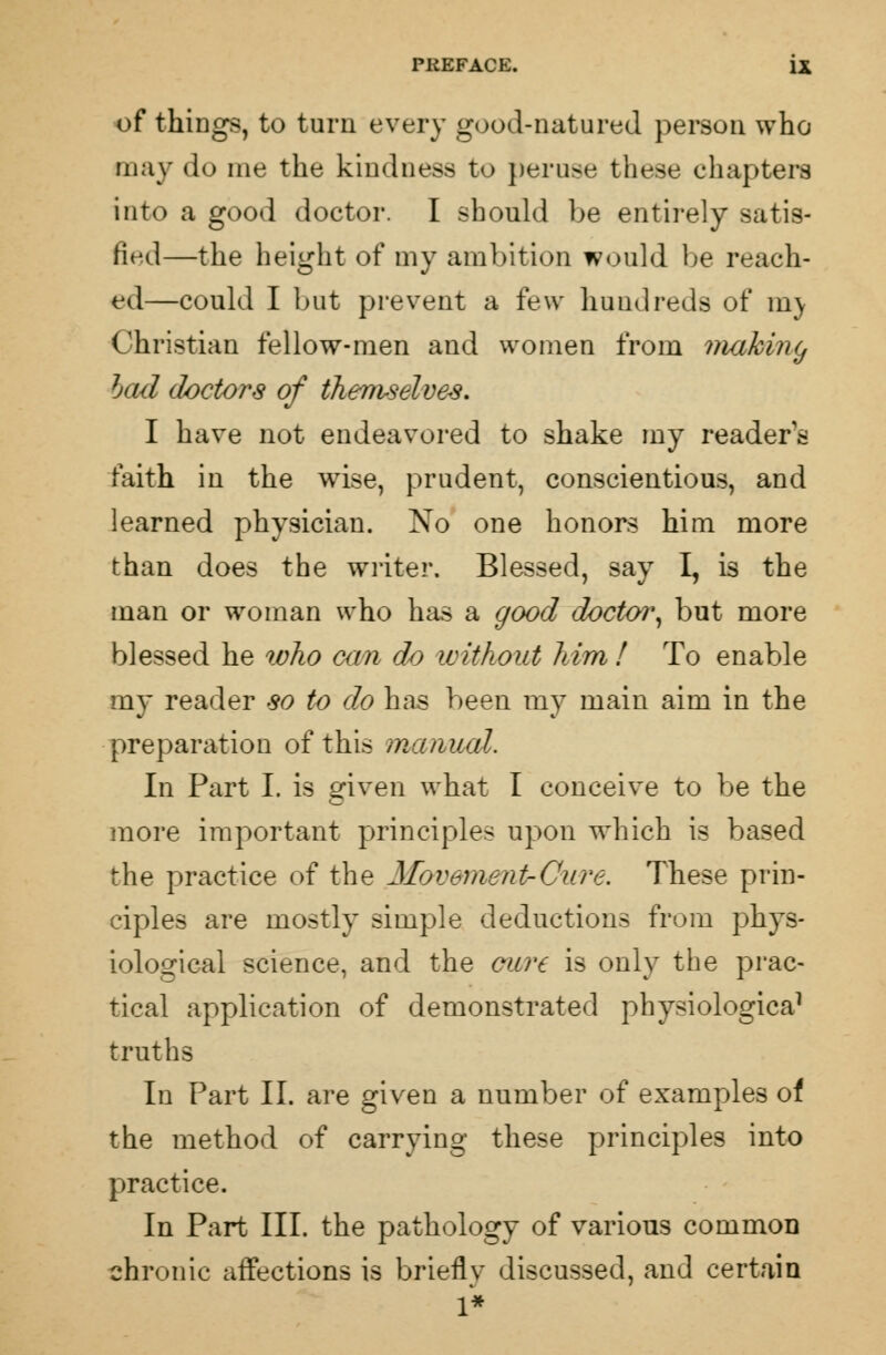 of things, to turn every good-natured person who may do me the kindness to peruse these chapters into a good doctor. I should be entirely satis- fied—the height of my ambition would be reach- ed—could I but prevent a few hundreds of my Christian fellow-men and women from making bad doctors of themselves. I have not endeavored to shake my readers faith in the wise, prudent, conscientious, and learned physician. No one honors him more than does the writer. Blessed, say I, is the man or woman who has a good doctor, but more blessed he who can do without him ! To enable my reader so to do has been my main aim in the preparation of this manual. In Part I. is given what I conceive to be the more important principles upon which is based the practice of the Movement-Cure. These prin- ciples are mostly simple deductions from phys- iological science, and the cure is only the prac- tical application of demonstrated physiologica1 truths In Part II. are given a number of examples of the method of carrying these principles into practice. In Part III. the pathology of various common chronic affections is briefly discussed, and certain 1*