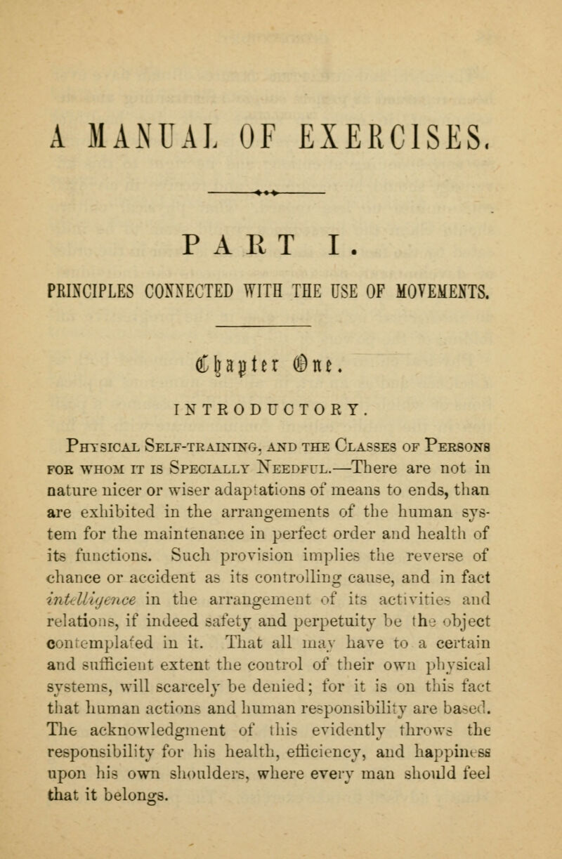 A MANUAL OF EXERCISES, PART I . PRINCIPLES CONNECTED WITH THE USE OF MOVEMENTS. Chapter ©tu. INTRODUCTORY. Physical Self-tealxixg. and the Classes of Persons foe whom it is Specially Xeedful.—There are not in nature nicer or wiser adaptations of means to ends, than are exhibited in the arrangements of the human sys- tem for the maintenance in perfect order and health of its functions. Such provision implies the reverse of chance or accident as its controlling cause, and in fact intelligence in the arrangement of its activities and relations, if indeed safety and perpetuity be the object Contemplated in it. That all may have to a certain and sufficient extent the control of their own physical systems, will scarcely be denied; for it is on this fact that human actions and human responsibility are base . The acknowledgment of this evidently throws the responsibility for his health, efficiency, and happiness upon his own shoulders, where every man should feel that it belongs.