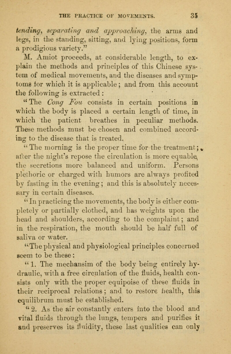 tending, separating and approaching, the arms and L< g8j in the standing, sitting, and lying positions, form a prodigious variety. M. Aniiot proceeds, at considerable length, to ex- plain the methods and principles of this Chinese sys- tern of medical movements, and the diseases and symp- toms for which it is applicable; and from this acconnt the following is extracted : u The Cong Fou consists in certain positions in which the body is placed a certain length of time, in which the patient breathes in peculiar methods. These methods must be chosen and combined accord- ing to the disease that is treated. The morning is the proper time for the treatment;, after the night's repose the circulation is more equable^ the >ecretions more balanced and uniform. Persons plethoric or charged with humors are always profited by fasting in the evening; and this is absolutely neces- sary in certain diseases. In practicing the movements, the body is either com- pletely or partially clothed, and has weights upon the head and shoulders, according to the complaint: and in the respiration, the mouth should be half full of saliva or water. The physical and physiological principles concerned seem to be these :  1. The mechansim of the body being entirely hy- draulic, with a free circulation of the fluids, health con- sists only with the proper equipoise of these fluids in their reciprocal relations : and to restore health, this equilibrum must be established. u 2. As the air constantly enters into the blood and vital fluids through the lungs, tenders and purifies it and preserves its fluidity, these last qualities can only