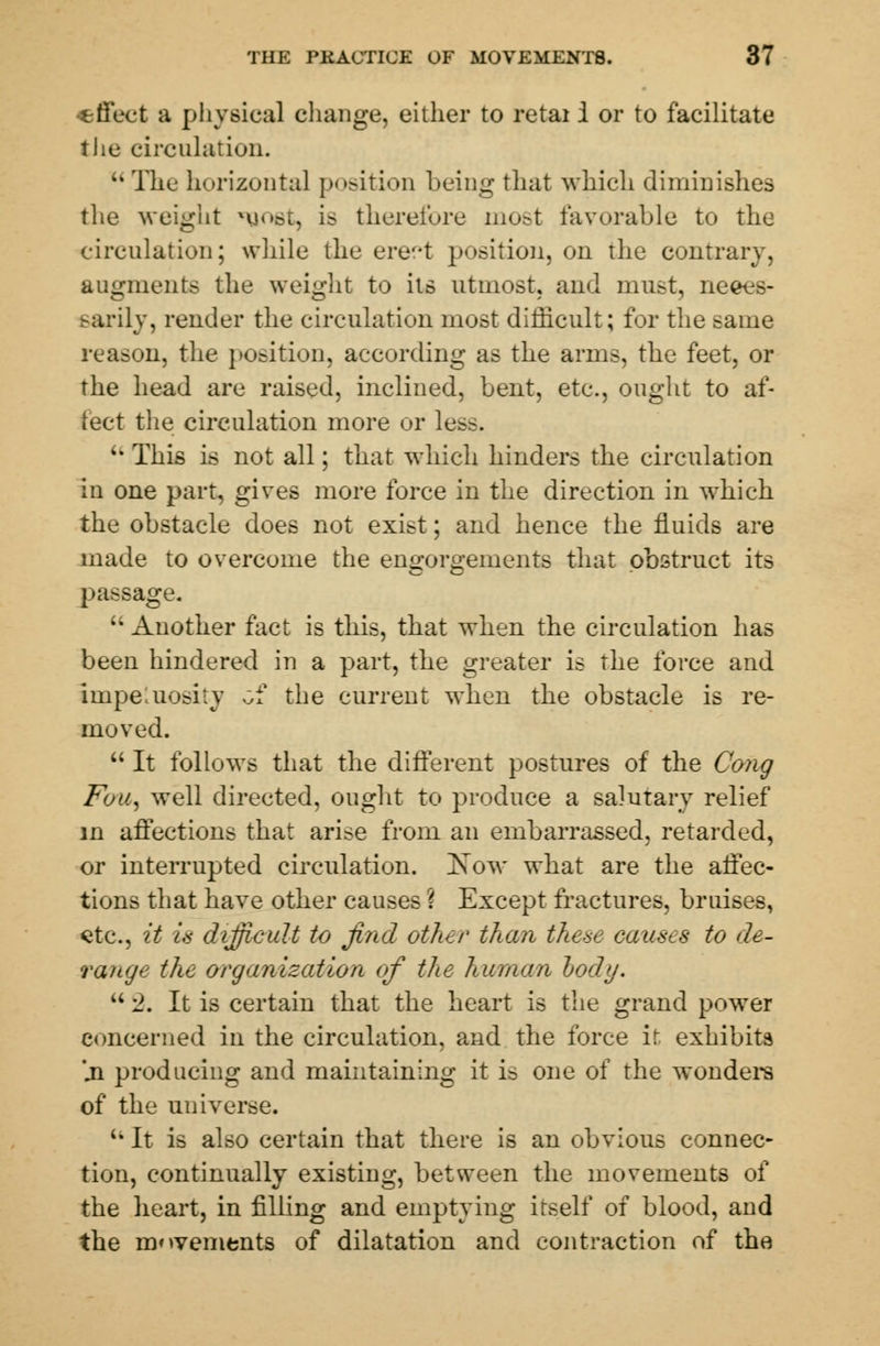 •effect a physical change, either to retai i or to facilitate the circulation. M The horizontal position being that which diminishes the weight *uost, is therefore most favorable to the circulation; while the ere-t position, on the contrary, augments the weight to its utmost, and must, neces- sarily, render the circulation most difficult; for the same reason, the position, according as the arms, the feet, or the head are raised, inclined, bent, etc., ought to af- fect the circulation more or les.-.  This is not all; that which hinders the circulation in one part, gives more force in the direction in wmich the obstacle does not exist; and hence the fluids are made to overcome the engorgements that obstruct its passage.  Another fact is this, that when the circulation has been hindered in a part, the greater is the force and impetuosity Gf the current when the obstacle is re- moved.  It follows that the different postures of the Cong Fou, well directed, ought to produce a salutary relief in affections that arise from an embarrassed, retarded, or interrupted circulation. Kow what are the affec- tions that have other causes ? Except fractures, bruises, etc., it is difficult to find other than these causes to de- range the organization of the human l>ody.  2. It is certain that the heart is the grand power concerned in the circulation, and the force it exhibits ji producing and maintaining it is one of the wonders of the universe. 11 It is also certain that there is an obvious connec- tion, continually existing, between the movements of the heart, in filling and emptying itself of blood, and the movements of dilatation and contraction of the