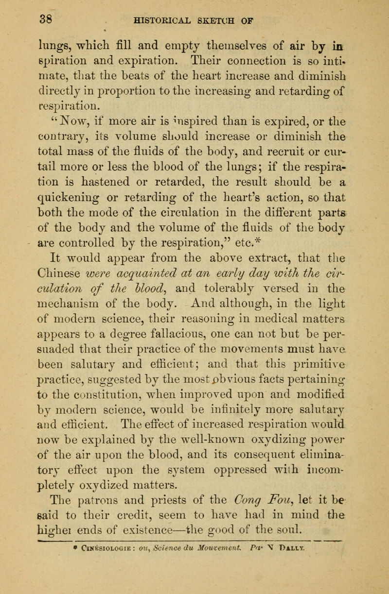 lungs, which fill and empty themselves of air by in spiration and expiration. Their connection is so inti- mate, that the beats of the heart increase and diminish directly in proportion to the increasing and retarding of respiration. Now, if more air is inspired than is expired, or the contrary, its volume should increase or diminish the total mass of the fluids of the body, and recruit or cur- tail more or less the blood of the lungs; if the respira- tion is hastened or retarded, the result should be a quickening or retarding of the heart's action, so that both the mode of the circulation in the different parts of the body and the volume of the fluids of the body are controlled by the respiration, etc.* It would appear from the above extract, that the Chinese were acquainted at an early day with the cir- culation of the blood, and tolerably versed in the mechanism of the body. And although, in the light of modern science, their reasoning in medical matters appears to a degree fallacious, one can not but be per- suaded that their practice of the movements must have been salutary and efficient; and that this primitive practice, suggested by the most .obvious facts pertaining to the constitution, when improved upon and modified by modern science, would be infinitely more salutary and efficient. The effect of increased respiration would now be explained by the well-known oxydizing power of the air upon the blood, and its consequent elimina- tory effect upon the system oppressed wiih incom- pletely oxydized matters. The patrons and priests of the Cong Fou, let it be said to their credit, seem to have had in mind the highei ends of existence—the good of the soul. • Cinesiologie : on, Science du Mouvement Pa' V Dally.