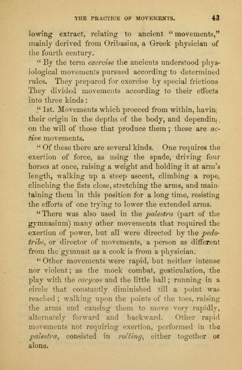 lowing extract, relating to ancient  movements, mainly derived from Oribasius, a Greek physician of the fourth century.  By the term exercise the ancients understood phys- iological movements pursued according to determined rules. They prepared for exercise by special frictions They divided movements according to their effects into three kinds:  1st. Movements which proceed from within, havin.; their origin in the depths of the body, and dependin;. on the will of those that produce them ; these are ac- tive movements.  Of these there are several kinds. One requires the exertion of force, as using the spade, driving four horses at once, raising a weight and holding it at arm's length, walking up a steep ascent, climbing a rope, clinching the fists close, stretching the arms, and main- taining them in this position for a long time, resisting the efforts of one trying to lower the extended arms.  There was also used in the palestra (part of the gymnasium) many other movements that required the exertion of power, but all were directed by the pedo- tribe, or director of movements, a person as different from the gymnast as a cook is from a physician. u Other movements were rapid, but neither intense nor violent; as the mock combat, gesticulation, the play with the corf/cos and the little ball; running in a circle that constantly diminished till a point wa.- reached ; walking upon the points of the toes, raising the arms and causing them to move very rapidly, alternately forward and backward. Other rapid movements not requiring exertion, performed in the palestra, consisted in rolling, either together o* alone.