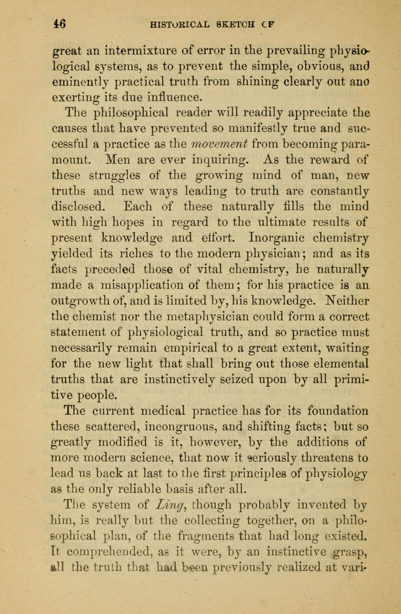 great an intermixture of error in the prevailing physio- logical systems, as to prevent the simple, obvious, and eminently practical truth from shining clearly out ano exerting its due influence. The philosophical reader will readily appreciate the causes that have prevented so manifestly true and suc- cessful a practice as the movement from becoming para- mount. Men are ever inquiring. As the reward of these struggles of the growing mind of man, new truths and new ways leading to truth are constantly disclosed. Each of these naturally fills the mind with high hopes in regard to the ultimate results of present knowledge and elfort. Inorganic chemistry yielded its riches to the modern physician; and as its facts preceded those of vital chemistry, he naturally made a misapplication of them; for his practice is an outgrowth of, and is limited by, his knowledge. Neither the chemist nor the metaphysician could form a correct statement of physiological truth, and so practice must necessarily remain empirical to a great extent, waiting for the new light that shall bring out those elemental truths that are instinctively seized upon by all primi- tive people. The current medical practice has for its foundation these scattered, incongruous, and shifting facts; but so greatly modified is it, however, by the additions of more modern science, that now it seriously threatens to lead us back at last to the first principles of physiology as the only reliable basis after all. The system of Ling, though probably invented by him, is really but the collecting together, on a philo- sophical plan, of the fragments that had long existed. It comprehended, as it were, by an instinctive grasp, all the truth that had been previously realized at van-