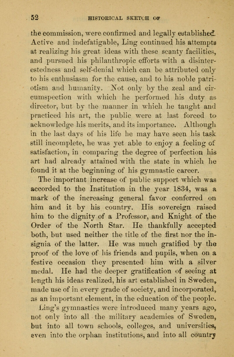 the commission, were confirmed and legally established Active and indefatigable, Ling continued his attempts at realizing his great ideas with these scanty facilities, and pursued his philanthropic efforts with a disinter- estedness and self-denial which can be attributed only to his enthusiasm for the cause, and to his noble patri- otism and humanity. Not only by the zeal and cir- cumspection with which he performed his duty as director, but by the manner in which he taught and practiced his art, the public were at last forced to acknowledge his merits, and its importance. Although in the last days of his life he may have seen his task still incomplete, he was yet able to enjoy a feeling of satisfaction, in comparing the degree of perfection his art had already attained with the state in which he found it at the beginning of his gymnastic career. The important increase of public support which was accorded to the Institution in the year 1834, was a mark of the increasing general favor conferred on him and it by his country. His sovereign raised him to the dignity of a Professor, and Knight of the Order of the North Star. He thankfully accepted both, but used neither the title of the first nor the in- signia of the latter. He was much gratified by the proof of the love of his friends and pupils, when on a festive occasion they presented him with a silver medal. He had the deeper gratification of seeing at length his ideas realized, his art established in Sweden, made use of in every grade of society, and incorporated, as an important element, in the education of the people. ling's gymnastics were introduced many years ago, not only into all the military academies of Sweden, but into all town schools, colleges, and universities, even into the orphan institutions, and into all country