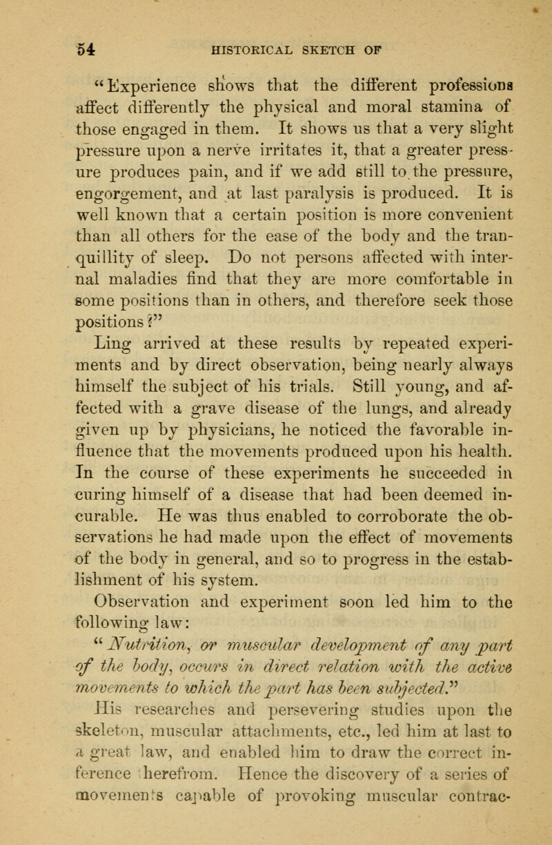 Experience snows that the different professions affect differently the physical and moral stamina of those engaged in them. It shows 11s that a very slight pressure upon a nerve irritates it, that a greater press- ure produces pain, and if we add still to the pressure, engorgement, and at last paralysis is produced. It is well known that a certain position is more convenient than all others for the ease of the body and the tran- quillity of sleep. Do not persons affected with inter- nal maladies find that they are more comfortable in some positions than in others, and therefore seek those positions ? Ling arrived at these results by repeated experi- ments and by direct observation, being nearly always himself the subject of his trials. Still young, and af- fected with a grave disease of the lungs, and already given up by physicians, he noticed the favorable in- fluence that the movements produced upon his health. In the course of these experiments he succeeded in curing himself of a disease that had been deemed in- curable. He was thus enabled to corroborate the ob- servations he had made upon the effect of movements of the body in general, and so to progress in the estab- lishment of his system. Observation and experiment soon led him to the following law:  Nutrition, or muscular development of any part of the body, occurs in direct relation with the active movements to which the part has been subjected. His researches and persevering studies upon the skeleton, muscular attachments, etc., led him at last to a great law, and enabled him to draw the correct in- ference herefrom. Hence the discovery of a series of movemenrs capable of provoking muscular contrac-