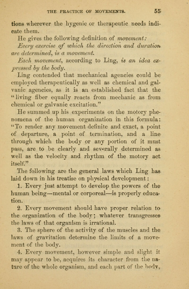 tione wherever the hygenic or therapeutic needs indi- cate them. He gives the following definition of movement: Every exercise of which the direction and duratioi* <n< <h U /-//lined, is a movement. Each movement, according to Ling, is an idea ex- pr< ssi d by the body. Ling contended that mechanical agencies could be employed therapeutically as well as chemical and gal- vanic agencies, as it is an established fact that the living fiber equally reacts from mechanic as from chemical or galvanic excitation. He summed up his experiments on the motory phe- nomena of the human organization in this formula: To render any movement definite and exact, a point of departure, a point of termination, and a line through which the body or any portion of it must pass, are to be clearly and severally determined as wTell as the velocity and rhythm of the motory act itself. The following are the general laws which Ling has laid down in his treatise on physical development: 1. Every just attempt to develop the powers of the human being—mental or corporeal—is properly educa- tion. 2. Every movement should have proper relation to the organization of the body, whatever transgresses the laws of that organism is irrational. 3. The sphere of the activity of the muscles and the laws of gravitation determine the limits of a move- ment of the body. 4. Every movement, however simple and slight it may appear to be, acquires its character from the na- ture of the whole organism, and each part of the bodyr