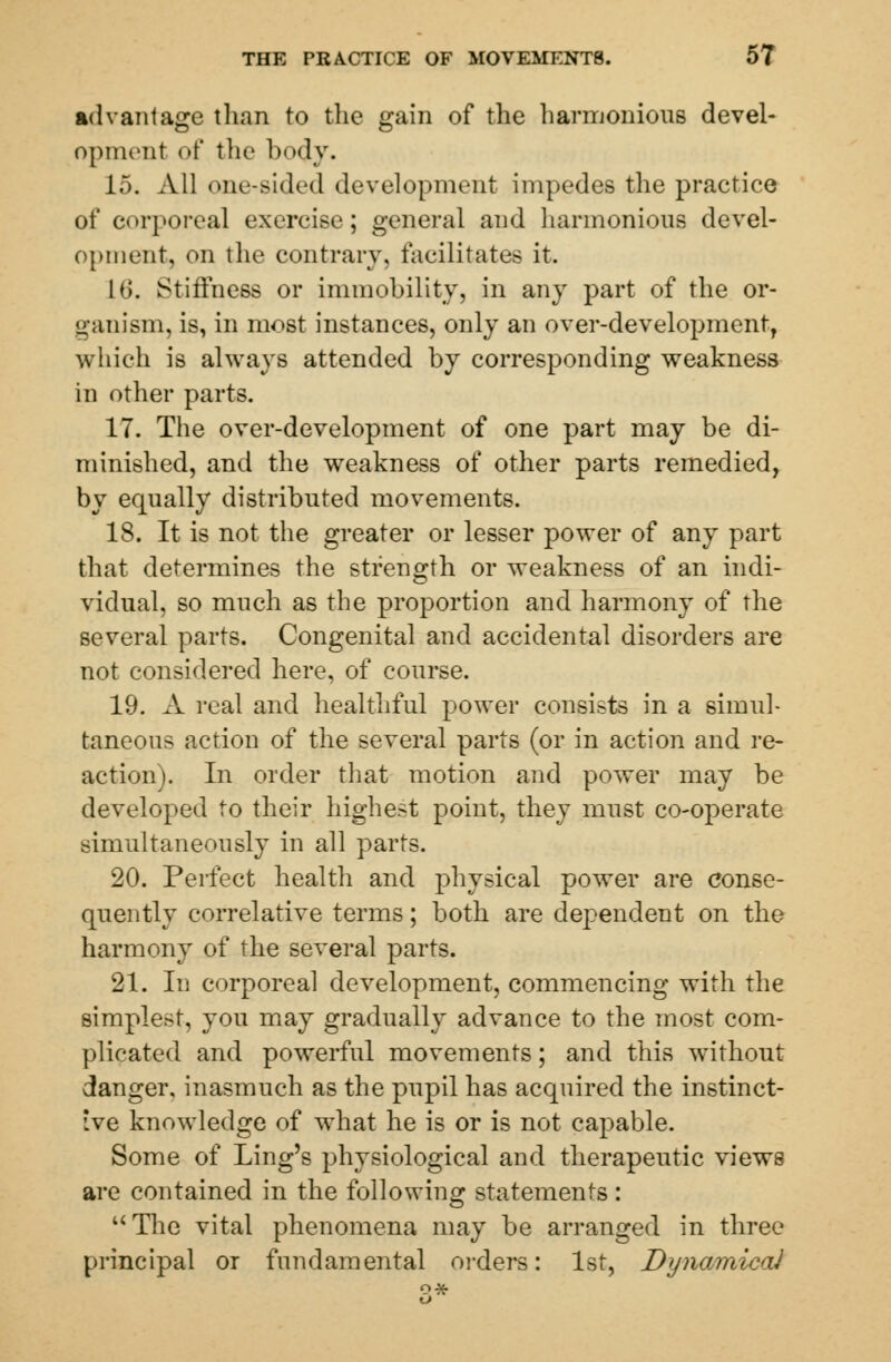 advantage than to the gain of the harmonious devel- opment of the body. 15. All one-sided development impedes the practice of corporeal exercise; general and harmonious devel- opment, on the contrary, facilitates it. 16. Stiffness or immobility, in any part of the or- ganism, is, in most instances, only an over-development, which is always attended by corresponding weakness in other parts. 17. The over-development of one part may be di- minished, and the weakness of other parts remedied, by equally distributed movements. 18. It is not the greater or lesser power of any part that determines the strength or weakness of an indi- vidual, so much as the proportion and harmony of the several parts. Congenital and accidental disorders are not considered here, of course. 19. A real and healthful power consists in a simul- taneous action of the several parts (or in action and re- action). In order that motion and power may be developed to their highest point, they must co-operate simultaneously in all parts. 20. Perfect health and physical power are conse- quently correlative terms; both are dependent on the harmony of the several parts. 21. In corporeal development, commencing with the simplest, you may gradually advance to the most com- plicated and powerful movements; and this without danger, inasmuch as the pupil has acquired the instinct- ive knowledge of what he is or is not capable. Some of Ling's physiological and therapeutic views are contained in the following statements: The vital phenomena may be arranged in three principal or fundamental orders: 1st, Dynamical