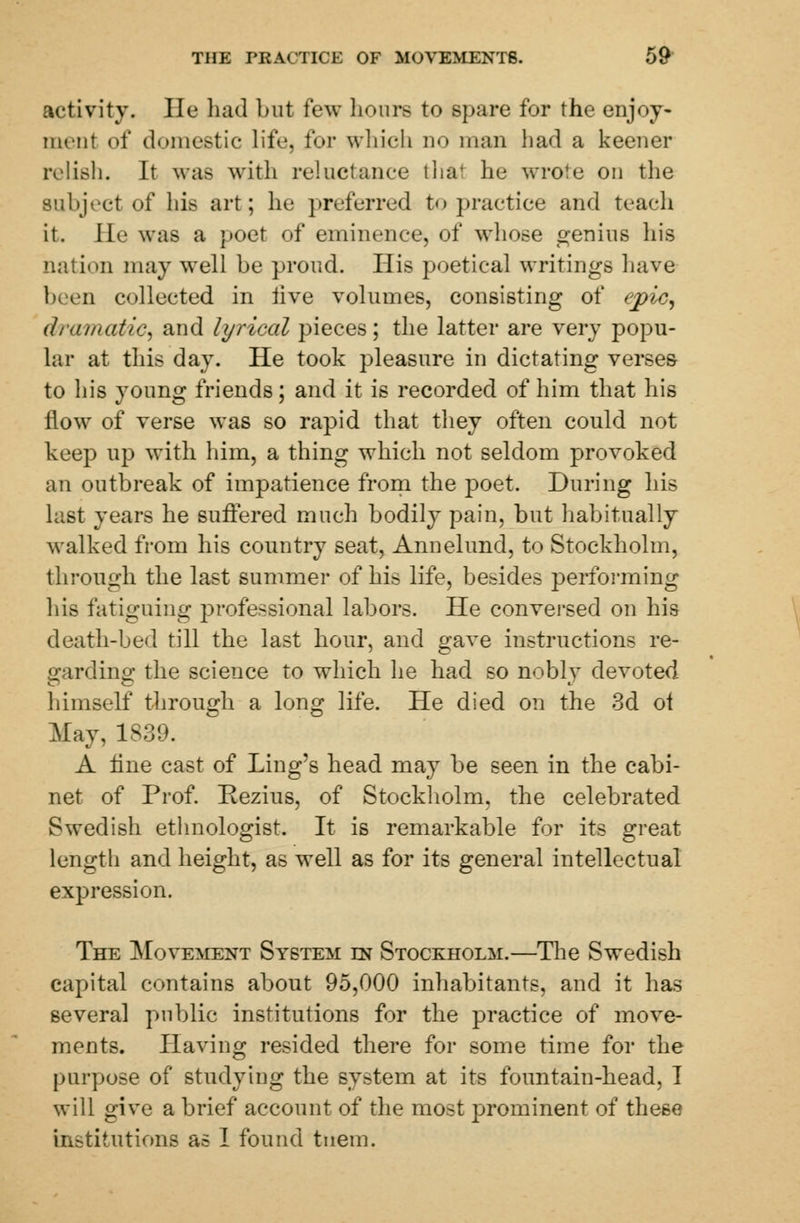 activity. lie had but few hours to spare for the enjoy- ment of domestic life, for which no man had a keener relish. It was with reluctance that he wrote on the subject of his art; he preferred to practice and teach it. lie was a poet of eminence, of whose genius his nation may well be proud. His poetical writings have been collected in live volumes, consisting of epic, dramatic* and lyrical pieces; the latter are very popu- lar at this day. He took pleasure in dictating verses to his young friends; and it is recorded of him that his flow of verse was so rapid that they often could not keep up with him, a thing which not seldom provoked an outbreak of impatience from the poet. During his last years he suffered much bodily pain, but habitually walked from his country seat, Annelund, to Stockholm, through the last summer of his life, besides performing his fatiguing professional labors. He conversed on his death-bed till the last hour, and gave instructions re- garding the science to which he had so noblv devoted himself through a long life. He died on the 3d ot May, 1839. A line cast of Ling's head may be seen in the cabi- net of Prof. Rezius, of Stockholm, the celebrated Swedish ethnologist. It is remarkable for its great length and height, as well as for its general intellectual expression. The Movement System in Stockholm.—The Swedish capital contains about 95,000 inhabitants, and it has several public institutions for the practice of move- ments. Having resided there for some time for the purpose of studying the system at its fountain-head, I will give a brief account of the most prominent of these institutions as I found tnein.