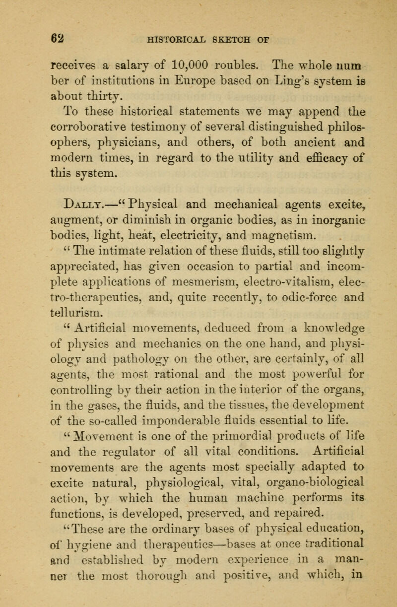 receives a salary of 10,000 roubles. The whole num ber of institutions in Europe based on Ling's system is about thirty. To these historical statements we may append the corroborative testimony of several distinguished philos- ophers, physicians, and others, of both ancient and modern times, in regard to the utility and efficacy of this system. Dally.—Physical and mechanical agents excite, augment, or diminish in organic bodies, as in inorganic bodies, light, heat, electricity, and magnetism. The intimate relation of these fluids, still too slightly appreciated, has given occasion to partial and incom- plete applications of mesmerism, electro-vitalism, elec- tro-therapeutics, and, quite recently, to odic-force and tellnrism. u Artificial movements, deduced from a knowledge of physics and mechanics on the one hand, and physi- ology and pathology on the other, are certainly, of all agents, the most rational and the most powerful for controlling by their action in the interior of the organs, in the gases, the fluids, and the tissues, the development of the so-called imponderable fluids essential to life. Movement is one of the primordial products of life and the regulator of all vital conditions. Artificial movements are the agents most specially adapted to excite natural, physiological, vital, organo-biological action, by which the human machine performs its functions, is developed, preserved, and repaired. ki These are the ordinary bases of physical education, of hygiene and therapeutics—bases at once traditional and established by modern experience in a man- ner the most thorough and positive, and which, in