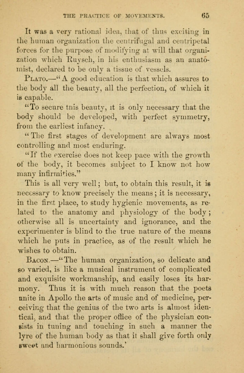 Till-: PBA(3TICE OF MOVEM1 05 It was a very rational idea, that of thus exciting in the human organization the centrifugal and centripetal forces for the purpose of modifying at will that organi- zation which Kuysch, in hie enthusiasm as an anato- mist, declared to be only a tissue of vessels. Plato.—A good education is that which assures to the body all the beauty, all the perfection, of which it is capable. To secure tnis beauty, it is only necessary that the body should be developed, with perfect symmetry, from the earliest infancy. The first stages of development are always most controlling and most enduring. If the exercise does not keep pace with the growth of the body, it becomes subject to I know not how many infirmities. This is all very well; but, to obtain this result, it is necessary to know precisely the means; it is necessary, in the first place, to study hygienic movements, as re- lated to the anatomy and physiology of the body ; otherwise all is uncertainty and ignorance, and the experimenter is blind to the true nature of the means which he puts in practice, as of the result which he wishes to obtain. Bacon.—The human organization, so delicate and so varied, is like a musical instrument of complicated and exquisite workmanship, and easily loses its har- mony. Thus it is with much reason that the poets nnite in Apollo the arts of music and of medicine, per- ceiving that the genius of the two arts is almost iden- tical, and that the proper office of the physician con- sists in tuning and touching in such a manner the lyre of the human body as that it shall give forth only sweet tind harmonious sounds.'